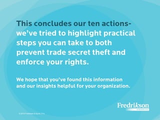 This concludes our ten actions-
we’ve tried to highlight practical
steps you can take to both
prevent trade secret theft and
enforce your rights.
We hope that you’ve found this information
and our insights helpful for your organization.
© 2015 Fredrikson & Byron, P.A.
 