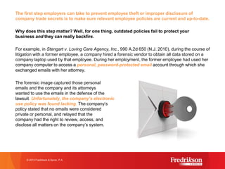 The first step employers can take to prevent employee theft or improper disclosure of
company trade secrets is to make sure relevant employee policies are current and up-to-date.
Why does this step matter? Well, for one thing, outdated policies fail to protect your
business and they can really backfire.
For example, in Stengart v. Loving Care Agency, Inc., 990 A.2d 650 (N.J. 2010), during the course of
litigation with a former employee, a company hired a forensic vendor to obtain all data stored on a
company laptop used by that employee. During her employment, the former employee had used her
company computer to access a personal, password-protected email account through which she
exchanged emails with her attorney.
The forensic image captured those personal
emails and the company and its attorneys
wanted to use the emails in the defense of the
lawsuit. Unfortunately, the company’s electronic
use policy was found lacking. The company’s
policy stated that no emails were considered
private or personal, and relayed that the
company had the right to review, access, and
disclose all matters on the company’s system.
© 2015 Fredrikson & Byron, P.A.
 