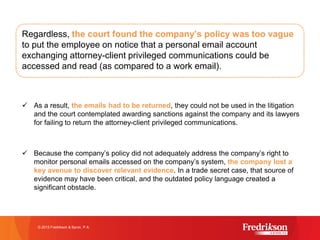 Regardless, the court found the company’s policy was too vague
to put the employee on notice that a personal email account
exchanging attorney-client privileged communications could be
accessed and read (as compared to a work email).
ü As a result, the emails had to be returned, they could not be used in the litigation
and the court contemplated awarding sanctions against the company and its lawyers
for failing to return the attorney-client privileged communications.
ü Because the company’s policy did not adequately address the company’s right to
monitor personal emails accessed on the company’s system, the company lost a
key avenue to discover relevant evidence. In a trade secret case, that source of
evidence may have been critical, and the outdated policy language created a
significant obstacle.
© 2015 Fredrikson & Byron, P.A.
 