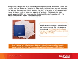 So if you are taking a look at the status of your company policies, which ones should you
update? Key policies to be updated include electronic monitoring policies, IT acceptable
use policies, and other policies that address the use of email, internet, social media and
mobile devices (including “bring your own device” policies). Additionally, consider
updating confidentiality and trade secret protection policies, and include a policy that
addresses removable media, such as flash drives.
© 2015 Fredrikson & Byron, P.A.
Lastly, to make sure your policies don’t
become antiquated due to changes in
technology, we recommend that you
review your policies from time to time
(typically annually).
This may not be rocket science, but having the foundation of up-to-date,
comprehensive trade secret protection policies is an essential first step.
 