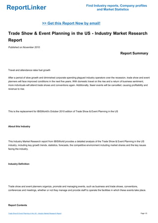 Find Industry reports, Company profiles
ReportLinker                                                                      and Market Statistics



                                             >> Get this Report Now by email!

Trade Show & Event Planning in the US - Industry Market Research
Report
Published on November 2010

                                                                                                            Report Summary



Travel and attendance rates fuel growth


After a period of slow growth and diminished corporate spending plagued industry operators over the recession, trade show and event
planners will face improved conditions in the next five years. With domestic travel on the rise and a return of business sentiment,
more individuals will attend trade shows and conventions again. Additionally, fewer events will be cancelled, causing profitability and
revenue to rise.




This is the replacement for IBISWorld's October 2010 edition of Trade Show & Event Planning in the US




About this Industry




This Industry Market Research report from IBISWorld provides a detailed analysis of the Trade Show & Event Planning in the US
industry, including key growth trends, statistics, forecasts, the competitive environment including market shares and the key issues
facing the industry.




Industry Definition




Trade show and event planners organize, promote and managing events, such as business and trade shows, conventions,
conferences and meetings, whether or not they manage and provide staff to operate the facilities in which these events take place.




Report Contents


Trade Show & Event Planning in the US - Industry Market Research Report                                                         Page 1/5
 