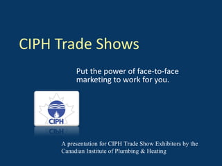 CIPH Trade Shows Put the power of face-to-face marketing to work for you. A presentation for CIPH Trade Show Exhibitors by the Canadian Institute of Plumbing & Heating 