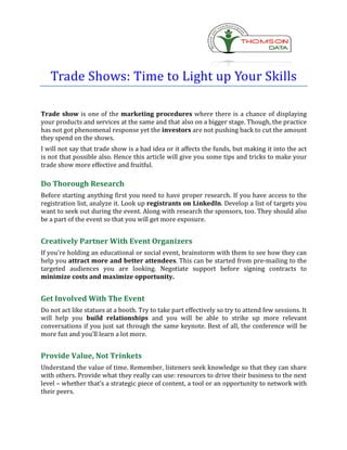 Trade Shows: Time to Light up Your Skills

Trade show is one of the marketing procedures where there is a chance of displaying
your products and services at the same and that also on a bigger stage. Though, the practice
has not got phenomenal response yet the investors are not pushing back to cut the amount
they spend on the shows.
I will not say that trade show is a bad idea or it affects the funds, but making it into the act
is not that possible also. Hence this article will give you some tips and tricks to make your
trade show more effective and fruitful.

Do Thorough Research
Before starting anything first you need to have proper research. If you have access to the
registration list, analyze it. Look up registrants on LinkedIn. Develop a list of targets you
want to seek out during the event. Along with research the sponsors, too. They should also
be a part of the event so that you will get more exposure.


Creatively Partner With Event Organizers
If you’re holding an educational or social event, brainstorm with them to see how they can
help you attract more and better attendees. This can be started from pre-mailing to the
targeted audiences you are looking. Negotiate support before signing contracts to
minimize costs and maximize opportunity.


Get Involved With The Event
Do not act like statues at a booth. Try to take part effectively so try to attend few sessions. It
will help you build relationships and you will be able to strike up more relevant
conversations if you just sat through the same keynote. Best of all, the conference will be
more fun and you’ll learn a lot more.


Provide Value, Not Trinkets
Understand the value of time. Remember, listeners seek knowledge so that they can share
with others. Provide what they really can use: resources to drive their business to the next
level – whether that’s a strategic piece of content, a tool or an opportunity to network with
their peers.
 