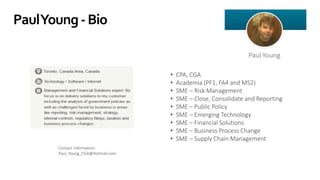 PaulYoung-Bio
• CPA, CGA
• Academia (PF1, FA4 and MS2)
• SME – Risk Management
• SME – Close, Consolidate and Reporting
• SME – Public Policy
• SME – Emerging Technology
• SME – Financial Solutions
• SME – Business Process Change
• SME – Supply Chain Management
Contact information:
Paul_Young_CGA@Hotmail.com
 