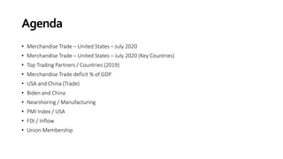 Agenda
• Merchandise Trade – United States – July 2020
• Merchandise Trade – United States – July 2020 (Key Countries)
• Top Trading Partners / Countries (2019)
• Merchandise Trade deficit % of GDP
• USA and China (Trade)
• Biden and China
• Nearshoring / Manufacturing
• PMI Index / USA
• FDI / Inflow
• Union Membership
 
