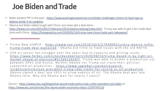JoeBidenandTrade
• Tr u m p N e w U S M C A - h tt p s : / / w w w.v ox . c o m / 2 0 1 8 / 1 0 / 3 / 1 7 9 3 0 0 9 2 / u s m c a - m e x i c o - n a f ta -
t r u m p - t ra d e - d e a l - e x p l a i n e d - O b a m a d i d l i tt l e t o f i xe d i s s u e s w i t h t h e o l d N A F TA
• U S A o i l s e c t o r h a s s t r u g g l e o v e r t h e y e a rs d u e t o c a p a c i t y a n d p r i c i n g i s s u e s -
h tt p s : / / w w w.fo r b e s . c o m /s i t e s / d a n e b e r h a r t / 2 0 2 0 / 0 8 / 1 4 / t r u m p - b oxe d - i n - b y - t i g h t - o i l -
m a r ke t - a h e a d - o f - e l e c t i o n / # 5 c 3 d 9 1 3 4 5 0 f 7 . Tr u m p w a s a b l e t o b ro ke r a p ro d u c t i o n c u t
b e t w e e n O P E C a n d R u s s i a . N e i t h e r O b a m a n o r Tr u m p c a n c l a i m t h e i r p o l i c i e s
s u p p o r t e d o i l p ro d u c t i o n - h tt p s : / / w w w. s p g l o b a l . c o m /e n / r e s e a r c h -
i n s i g h t s /a r t i c l e s /c a n - p r e s i d e n t - t r u m p - ta ke - c r e d i t - fo r - r e c o r d - u s - o i l - p ro d u c t i o n .
O b a m a s i g n e d a d e a l l a t e 2 0 1 5 t o a l l o w e x p o r t s o f o i l . T h e O b a m a d e a l w a s l a t e
O b a m a t e r m . W hy d i d O b a m a w a i t fo r n e a r l y 7 y e a rs ?
Source - https://www.cato.org/blog/what-would-trade-policy-look-under-president-joe-biden or
https://www.wsj.com/articles/the-obama-biden-economy-redux-11597793116
• Biden backed TPP in the past - https://www.washingtonexaminer.com/biden-challenges-clinton-to-back-tpp-as-
obama-sends-it-to-congress
• Obama and Biden talked tough with China, but never got a deal done -
https://www.cnn.com/2012/02/17/election/2012/obama-boeing/index.html . Trump was able to get a fair-trade deal
done with China - https://foreignpolicy.com/2020/01/16/trump-new-china-trade-pact-takeaways/
 