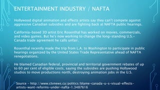 ENTERTAINMENT INDUSTRY / NAFTA
Source - http://www.ctvnews.ca/politics/blame-canada-u-s-visual-effects-
artists-want-reforms-under-nafta-1.3487616
Hollywood digital animation and effects artists say they can’t compete against
aggressive Canadian subsidies and are fighting back at NAFTA public hearings.
California-based 3D artist Eric Rosenthal has worked on movies, commercials,
and video games. But he's now working to change the long-standing U.S.-
Canada trade agreement he calls unfair.
Rosenthal recently made the trip from L.A. to Washington to participate in public
hearings organized by the United States Trade Representative ahead of NAFTA
renegotiations.
He blamed Canadian federal, provincial and territorial government rebates of up
to 60 per cent of eligible costs, saying the subsidies are pushing Hollywood
studios to move productions north, destroying animation jobs in the U.S.
 