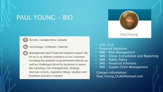 PAUL YOUNG - BIO
• CPA, CGA
• Financial Solutions
• SME – Risk Management
• SME – Close, Consolidate and Reporting
• SME – Public Policy
• SME – Financial Solutions
• SME – Supply Chain Management
Contact information:
Paul_Young_CGA@Hotmail.com
 
