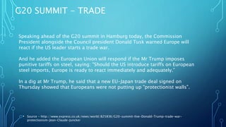 G20 SUMMIT - TRADE
• Source - http://www.express.co.uk/news/world/825836/G20-summit-live-Donald-Trump-trade-war-
protectionism-Jean-Claude-Juncker
Speaking ahead of the G20 summit in Hamburg today, the Commission
President alongside the Council president Donald Tusk warned Europe will
react if the US leader starts a trade war.
And he added the European Union will respond if the Mr Trump imposes
punitive tariffs on steel, saying: "Should the US introduce tariffs on European
steel imports, Europe is ready to react immediately and adequately.”
In a dig at Mr Trump, he said that a new EU-Japan trade deal signed on
Thursday showed that Europeans were not putting up "protectionist walls".
 