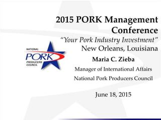 2015 PORK Management
Conference
“Your Pork Industry Investment”
New Orleans, Louisiana
Maria C. Zieba
Manager of International Affairs
National Pork Producers Council
June 18, 2015
 