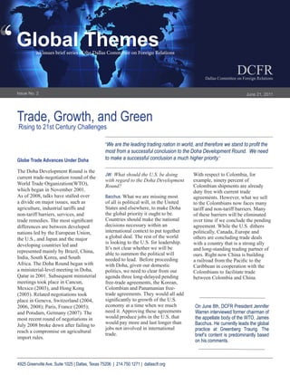‘
‘   Global Themes
              an issues brief series of the Dallas Committee on Foreign Relations


                                                                                                                       DCFR
                                                                                                      Dallas Committee on Foreign Relations


    Issue No. 2                                                                                                             June 21, 2011




    Trade, Growth, and Green
    Rising to 21st Century Challenges

                                                     “We are the leading trading nation in world, and therefore we stand to profit the
                                                     most from a successful conclusion to the Doha Development Round. We need
    Globe Trade Advances Under Doha                  to make a successful conclusion a much higher priority.”

    The Doha Development Round is the
                                                     JW: What should the U.S. be doing          With respect to Colombia, for
    current trade-negotiation round of the
                                                     with regard to the Doha Development        example, ninety percent of
    World Trade Organization(WTO),                   Round?                                     Colombian shipments are already
    which began in November 2001.                                                               duty free with current trade
    As of 2008, talks have stalled over              Bacchus: What we are missing most          agreements. However, what we sell
    a divide on major issues, such as                of all is political will, in the United    to the Colombians now faces many
    agriculture, industrial tariffs and              States and elsewhere, to make Doha         tariff and non-tariff barriers. Many
    non-tariff barriers, services, and               the global priority it ought to be.        of these barriers will be eliminated
    trade remedies. The most significant             Countries should make the national         over time if we conclude the pending
    differences are between developed                decisions necessary within an              agreement. While the U.S. dithers
    nations led by the European Union,               international context to put together      politically, Canada, Europe and
    the U.S., and Japan and the major                a global deal. The rest of the world       others are concluding trade deals
                                                     is looking to the U.S. for leadership.     with a country that is a strong ally
    developing countries led and
                                                     It’s not clear whether we will be          and long-standing trading partner of
    represented mainly by Brazil, China,             able to summon the political will          ours. Right now China is building
    India, South Korea, and South                    needed to lead. Before proceeding          a railroad from the Pacific to the
    Africa. The Doha Round began with                with Doha, given our domestic              Caribbean in cooperation with the
    a ministerial-level meeting in Doha,             politics, we need to clear from our        Colombians to facilitate trade
    Qatar in 2001. Subsequent ministerial            agenda three long-delayed pending          between Colombia and China.
    meetings took place in Cancun,                   free-trade agreements, the Korean,
    Mexico (2003), and Hong Kong                     Colombian and Panamanian free-
    (2005). Related negotiations took                trade agreements. They would all add
    place in Geneva, Switzerland (2004,              significantly to growth of the U.S.
    2006, 2008); Paris, France (2005);               economy at a time when we much              On June 8th, DCFR President Jennifer
    and Potsdam, Germany (2007). The                 need it. Approving these agreements         Warren interviewed former chairman of
    most recent round of negotiations in             would produce jobs in the U.S. that         the appellate body of the WTO, James
                                                     would pay more and last longer than         Bacchus. He currently leads the global
    July 2008 broke down after failing to
                                                     jobs not involved in international          practice at Greenberg Traurig. The
    reach a compromise on agricultural
                                                     trade.                                      brief’s content is predominantly based
    import rules.
                                                                                                 on his comments.



    4925 Greenville Ave, Suite 1025 | Dallas, Texas 75206 | 214.750.1271 | dallascfr.org
 
