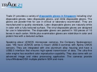Trade 21 provides a variety of disposable gloves in Singapore including vinyl
disposable gloves, latex disposable gloves, and nitrile disposable gloves. The
gloves are powder-free for use in clinical or laboratory examination. They are
manufactured to quality standards. Latex disposable gloves are naturally white
in color with a fully textured surface. The vinyl disposable gloves are designed
for use in laboratories. The disposable gloves are packed in 100 pieces of 10
boxes in each carton. Nitrile plus examination gloves are violet-blue in color and
protein free with a textured surface.
Speaking about UCMOS microscope cameras, the Company Spokesperson
said, “We have UCMOS series C-mount USB2.0 cameras with Aptina CMOS
sensors. They are integrated with zinc aluminum alloy housing and have a
USB2.0 interface that ensures high-speed transmission of data. The ultra-fine
color engine has excellent color reproduction capability. They also come with an
advanced image and video processing application. The cameras provide
Linux/Windows/OSX multiple platform SDK and more.
 