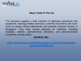About Trade 21 Pte Ltd
The company supplies a wide selection of laboratory glassware and
equipment, histology-related chemicals, scientific instruments and much
more to various clinical laboratories and scientific research centers in
Singapore. They have various products for industries including
hospitals, biotech, petrochemical industries, and pharmaceutical
companies, among others.
SOURCE URL:
https://www.prfree.org/@trade21/trade-21-is-offering-disposable-
gloves-qak76353ymy3
 