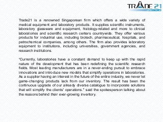 Trade21 is a renowned Singaporean firm which offers a wide variety of
medical equipment and laboratory products. It supplies scientific instruments,
laboratory glassware and equipment, histology-related and more to clinical
laboratories and scientific research centers countrywide. They offer various
products for industrial use, including biotech, pharmaceutical, hospitals, and
petrochemical companies, among others. The firm also provides laboratory
equipment to institutions, including universities, government agencies, and
research institutions.
“Currently, laboratories have a constant demand to keep up with the rapid
nature of the development that has been redefining the scientific research
fields. Most leading manufacturers are in a never-ending pursuit to embrace
innovations and introduce new models that simplify operations in laboratories.
As a supplier having an interest in the future of the entire industry, we never let
game-changing products lack from our inventory. The result has been the
continuous upgrade of our already diverse catalogue to incorporate solutions
that will simplify the clients' operations." said the spokesperson talking about
the reasons behind their ever-growing inventory.
 