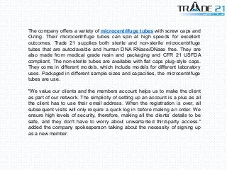 The company offers a variety of microcentrifuge tubes with screw caps and
O-ring. Their microcentrifuge tubes can spin at high speeds for excellent
outcomes. Trade 21 supplies both sterile and non-sterile microcentrifuge
tubes that are autoclavable and human DNA RNase/DNase free. They are
also made from medical grade resin and packaging and CFR 21 USFDA
compliant. The non-sterile tubes are available with flat caps plug-style caps.
They come in different models, which include models for different laboratory
uses. Packaged in different sample sizes and capacities, the microcentrifuge
tubes are use.
"We value our clients and the members account helps us to make the client
as part of our network. The simplicity of setting up an account is a plus as all
the client has to use their email address. When the registration is over, all
subsequent visits will only require a quick log in before making an order. We
ensure high levels of security, therefore, making all the clients’ details to be
safe, and they don't have to worry about unwarranted third-party access."
added the company spokesperson talking about the necessity of signing up
as a new member.
 
