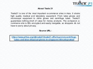 About Trade 21
Trade21 is one of the most important e-commerce sites in Asia. It stocks
high quality medical and laboratory equipment. From latex gloves and
microscope equipment to nitrile gloves and centrifuge tubes, Trade21
guarantees nothing short of value for money products. The company's e-
commerce site is SSL encrypted and easily navigable, so shoppers do not
have to worry about privacy.
Source URL:
https://www.prfree.org/@trade21/trade21-offering-microcentrifuge-
tubes-and-latex-disposal-gloves-in-singapore-n6ma4xynwkad
 