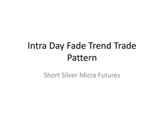 Intra Day Fade Trend Trade 
Pattern 
Short Silver Micra Futures 
 