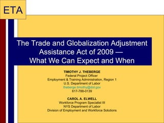 The Trade and Globalization Adjustment Assistance Act of 2009 —  What We Can Expect and When TIMOTHY J. THEBERGE Federal Project Officer  Employment & Training Administration, Region 1 U.S. Department of Labor [email_address] 617-788-0139 CAROL A. ELWELL Workforce Program Specialist III NYS Department of Labor Division of Employment and Workforce Solutions 