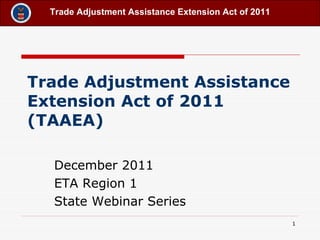 Trade Adjustment Assistance Extension Act of 2011 (TAAEA)   December 2011 ETA Region 1 State Webinar Series 