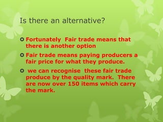 Is there an alternative?
 Fortunately Fair trade means that
there is another option
 Fair trade means paying producers a
fair price for what they produce.
 we can recognise these fair trade
produce by the quality mark. There
are now over 150 items which carry
the mark.
 