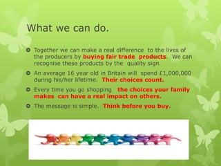 What we can do.
 Together we can make a real difference to the lives of
the producers by buying fair trade products. We can
recognise these products by the quality sign.
 An average 16 year old in Britain will spend £1,000,000
during his/her lifetime. Their choices count.
 Every time you go shopping the choices your family
makes can have a real impact on others.
 The message is simple. Think before you buy.
 