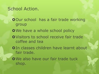 School Action.
Our school has a fair trade working
group
We have a whole school policy
Visitors to school receive fair trade
coffee and tea
In classes children have learnt about
fair trade.
We also have our fair trade tuck
shop.
 