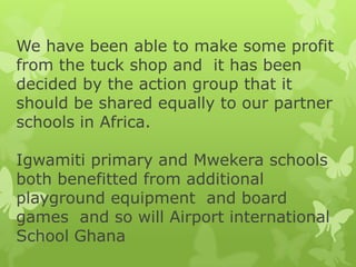 We have been able to make some profit
from the tuck shop and it has been
decided by the action group that it
should be shared equally to our partner
schools in Africa.
Igwamiti primary and Mwekera schools
both benefitted from additional
playground equipment and board
games and so will Airport international
School Ghana
 
