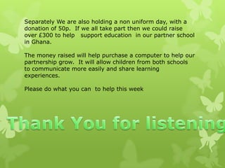 Separately We are also holding a non uniform day, with a
donation of 50p. If we all take part then we could raise
over £300 to help support education in our partner school
in Ghana.
The money raised will help purchase a computer to help our
partnership grow. It will allow children from both schools
to communicate more easily and share learning
experiences.
Please do what you can to help this week
 