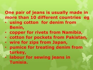 One pair of jeans is usually made in
more than 10 different countries eg
• using cotton for denim from
Benin,
• copper for rivets from Namibia,
• cotton for pockets from Pakistan,
• wire for zips from Japan,
• pumice for treating denim from
turkey,
• labour for sewing jeans in
Tunisia.
 