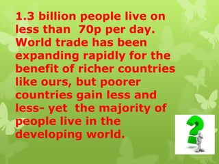1.3 billion people live on
less than 70p per day.
World trade has been
expanding rapidly for the
benefit of richer countries
like ours, but poorer
countries gain less and
less- yet the majority of
people live in the
developing world.
 