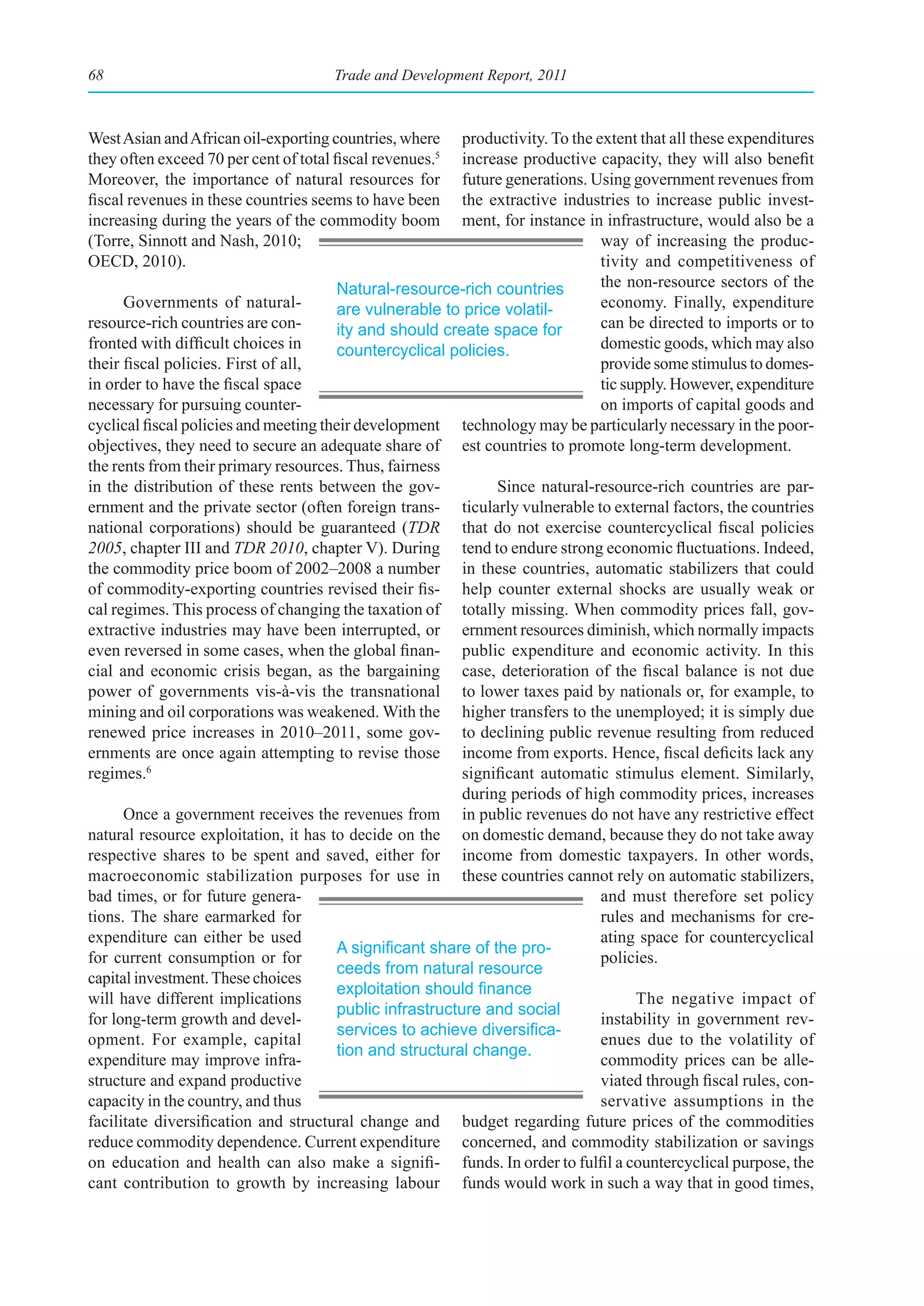 68                                     Trade and Development Report, 2011



West Asian and African oil-exporting countries, where      productivity. To the extent that all these expenditures
they often exceed 70 per cent of total fiscal revenues.5   increase productive capacity, they will also benefit
Moreover, the importance of natural resources for          future generations. Using government revenues from
fiscal revenues in these countries seems to have been      the extractive industries to increase public invest-
increasing during the years of the commodity boom          ment, for instance in infrastructure, would also be a
(Torre, Sinnott and Nash, 2010;                                                  way of increasing the produc-
OECD, 2010).                                                                     tivity and competitiveness of
                                        Natural-resource-rich countries          the non-resource sectors of the
      Governments of natural-           are vulnerable to price volatil-         economy. Finally, expenditure
resource-rich countries are con-        ity and should create space for          can be directed to imports or to
fronted with difficult choices in       countercyclical policies.                domestic goods, which may also
their fiscal policies. First of all,                                             provide some stimulus to domes-
in order to have the fiscal space                                                tic supply. However, expenditure
necessary for pursuing counter-                                                  on imports of capital goods and
cyclical fiscal policies and meeting their development technology may be particularly necessary in the poor-
objectives, they need to secure an adequate share of est countries to promote long-term development.
the rents from their primary resources. Thus, fairness
in the distribution of these rents between the gov-             Since natural-resource-rich countries are par-
ernment and the private sector (often foreign trans- ticularly vulnerable to external factors, the countries
national corporations) should be guaranteed (TDR that do not exercise countercyclical fiscal policies
2005, chapter III and TDR 2010, chapter V). During tend to endure strong economic fluctuations. Indeed,
the commodity price boom of 2002–2008 a number in these countries, automatic stabilizers that could
of commodity-exporting countries revised their fis- help counter external shocks are usually weak or
cal regimes. This process of changing the taxation of totally missing. When commodity prices fall, gov-
extractive industries may have been interrupted, or ernment resources diminish, which normally impacts
even reversed in some cases, when the global finan- public expenditure and economic activity. In this
cial and economic crisis began, as the bargaining case, deterioration of the fiscal balance is not due
power of governments vis-à-vis the transnational to lower taxes paid by nationals or, for example, to
mining and oil corporations was weakened. With the higher transfers to the unemployed; it is simply due
renewed price increases in 2010–2011, some gov- to declining public revenue resulting from reduced
ernments are once again attempting to revise those income from exports. Hence, fiscal deficits lack any
regimes.6                                                  significant automatic stimulus element. Similarly,
                                                           during periods of high commodity prices, increases
      Once a government receives the revenues from in public revenues do not have any restrictive effect
natural resource exploitation, it has to decide on the on domestic demand, because they do not take away
respective shares to be spent and saved, either for income from domestic taxpayers. In other words,
macroeconomic stabilization purposes for use in these countries cannot rely on automatic stabilizers,
bad times, or for future genera-                                                 and must therefore set policy
tions. The share earmarked for                                                   rules and mechanisms for cre-
expenditure can either be used                                                   ating space for countercyclical
                                        A	significant	share	of	the	pro-
for current consumption or for                                                   policies.
                                        ceeds from natural resource
capital investment. These choices
                                        exploitation	should	finance	
will have different implications                                                       The negative impact of
                                        public infrastructure and social
for long-term growth and devel-                                                  instability in government rev-
                                        services	to	achieve	diversifica-
opment. For example, capital                                                     enues due to the volatility of
                                        tion and structural change.
expenditure may improve infra-                                                   commodity prices can be alle-
structure and expand productive                                                  viated through fiscal rules, con-
capacity in the country, and thus                                                servative assumptions in the
facilitate diversification and structural change and budget regarding future prices of the commodities
reduce commodity dependence. Current expenditure concerned, and commodity stabilization or savings
on education and health can also make a signifi- funds. In order to fulfil a countercyclical purpose, the
cant contribution to growth by increasing labour funds would work in such a way that in good times,
 