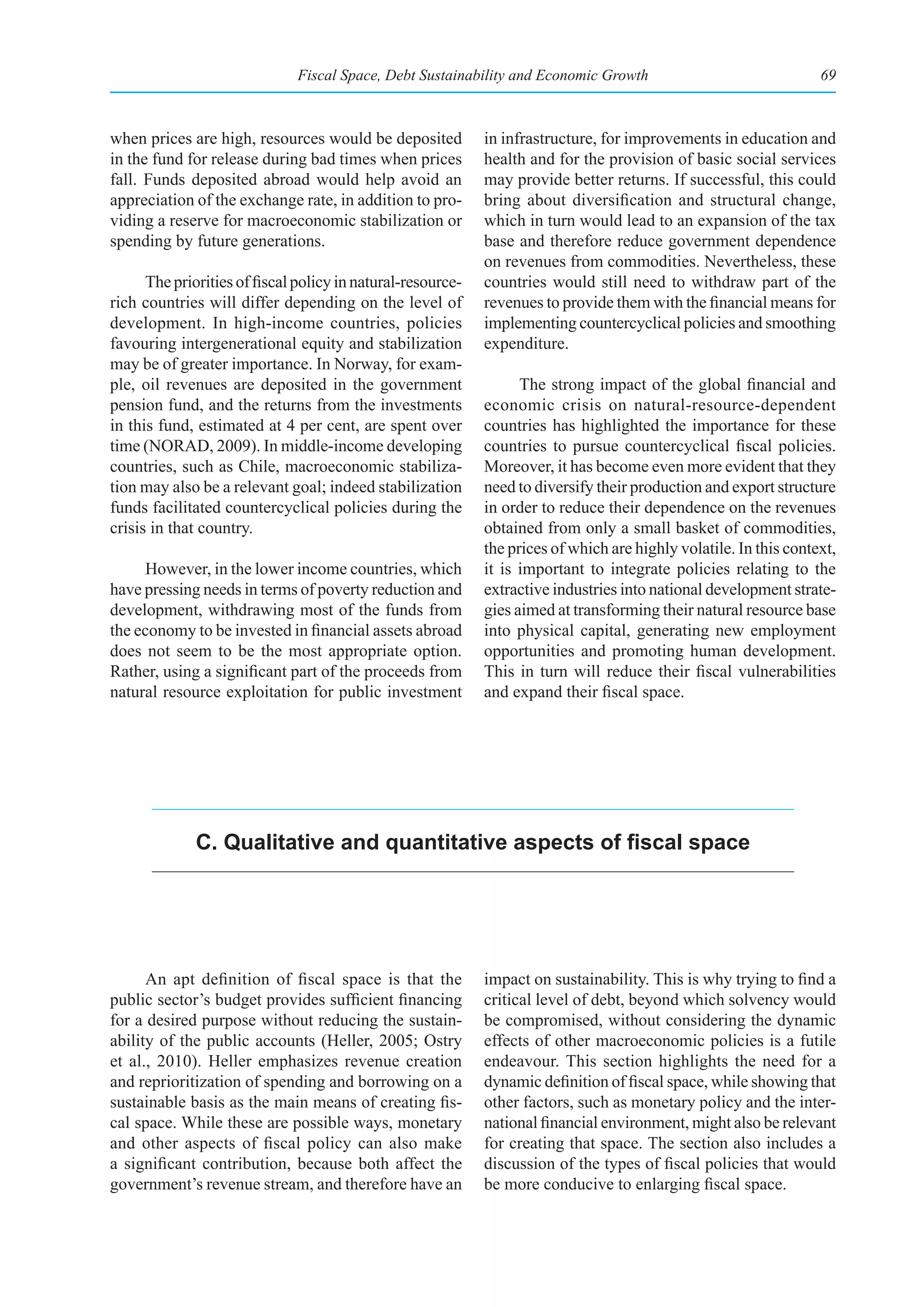 Fiscal Space, Debt Sustainability and Economic Growth                                69



when prices are high, resources would be deposited           in infrastructure, for improvements in education and
in the fund for release during bad times when prices         health and for the provision of basic social services
fall. Funds deposited abroad would help avoid an             may provide better returns. If successful, this could
appreciation of the exchange rate, in addition to pro-       bring about diversification and structural change,
viding a reserve for macroeconomic stabilization or          which in turn would lead to an expansion of the tax
spending by future generations.                              base and therefore reduce government dependence
                                                             on revenues from commodities. Nevertheless, these
      The priorities of fiscal policy in natural-resource-   countries would still need to withdraw part of the
rich countries will differ depending on the level of         revenues to provide them with the financial means for
development. In high-income countries, policies              implementing countercyclical policies and smoothing
favouring intergenerational equity and stabilization         expenditure.
may be of greater importance. In Norway, for exam-
ple, oil revenues are deposited in the government                  The strong impact of the global financial and
pension fund, and the returns from the investments           economic crisis on natural-resource-dependent
in this fund, estimated at 4 per cent, are spent over        countries has highlighted the importance for these
time (NORAD, 2009). In middle-income developing              countries to pursue countercyclical fiscal policies.
countries, such as Chile, macroeconomic stabiliza-           Moreover, it has become even more evident that they
tion may also be a relevant goal; indeed stabilization       need to diversify their production and export structure
funds facilitated countercyclical policies during the        in order to reduce their dependence on the revenues
crisis in that country.                                      obtained from only a small basket of commodities,
                                                             the prices of which are highly volatile. In this context,
     However, in the lower income countries, which           it is important to integrate policies relating to the
have pressing needs in terms of poverty reduction and        extractive industries into national development strate-
development, withdrawing most of the funds from              gies aimed at transforming their natural resource base
the economy to be invested in financial assets abroad        into physical capital, generating new employment
does not seem to be the most appropriate option.             opportunities and promoting human development.
Rather, using a significant part of the proceeds from        This in turn will reduce their fiscal vulnerabilities
natural resource exploitation for public investment          and expand their fiscal space.




              C. Qualitative and quantitative aspects of fiscal space




      An apt definition of fiscal space is that the          impact on sustainability. This is why trying to find a
public sector’s budget provides sufficient financing         critical level of debt, beyond which solvency would
for a desired purpose without reducing the sustain-          be compromised, without considering the dynamic
ability of the public accounts (Heller, 2005; Ostry          effects of other macroeconomic policies is a futile
et al., 2010). Heller emphasizes revenue creation            endeavour. This section highlights the need for a
and reprioritization of spending and borrowing on a          dynamic definition of fiscal space, while showing that
sustainable basis as the main means of creating fis-         other factors, such as monetary policy and the inter-
cal space. While these are possible ways, monetary           national financial environment, might also be relevant
and other aspects of fiscal policy can also make             for creating that space. The section also includes a
a significant contribution, because both affect the          discussion of the types of fiscal policies that would
government’s revenue stream, and therefore have an           be more conducive to enlarging fiscal space.
 