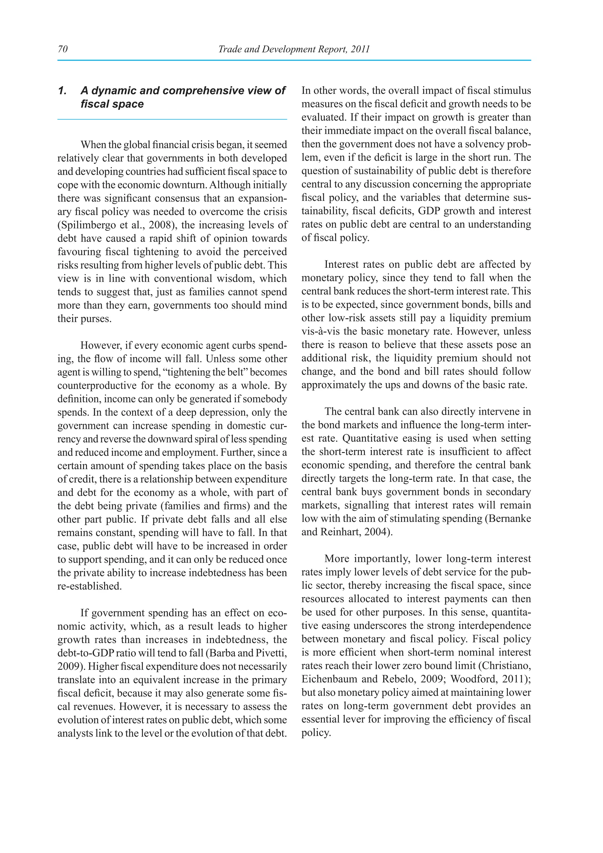 70                                     Trade and Development Report, 2011



1.   A dynamic and comprehensive view of                    In other words, the overall impact of fiscal stimulus
     fiscal	space                                           measures on the fiscal deficit and growth needs to be
                                                            evaluated. If their impact on growth is greater than
                                                            their immediate impact on the overall fiscal balance,
      When the global financial crisis began, it seemed     then the government does not have a solvency prob-
relatively clear that governments in both developed         lem, even if the deficit is large in the short run. The
and developing countries had sufficient fiscal space to     question of sustainability of public debt is therefore
cope with the economic downturn. Although initially         central to any discussion concerning the appropriate
there was significant consensus that an expansion-          fiscal policy, and the variables that determine sus-
ary fiscal policy was needed to overcome the crisis         tainability, fiscal deficits, GDP growth and interest
(Spilimbergo et al., 2008), the increasing levels of        rates on public debt are central to an understanding
debt have caused a rapid shift of opinion towards           of fiscal policy.
favouring fiscal tightening to avoid the perceived
risks resulting from higher levels of public debt. This           Interest rates on public debt are affected by
view is in line with conventional wisdom, which             monetary policy, since they tend to fall when the
tends to suggest that, just as families cannot spend        central bank reduces the short-term interest rate. This
more than they earn, governments too should mind            is to be expected, since government bonds, bills and
their purses.                                               other low-risk assets still pay a liquidity premium
                                                            vis-à-vis the basic monetary rate. However, unless
      However, if every economic agent curbs spend-         there is reason to believe that these assets pose an
ing, the flow of income will fall. Unless some other        additional risk, the liquidity premium should not
agent is willing to spend, “tightening the belt” becomes    change, and the bond and bill rates should follow
counterproductive for the economy as a whole. By            approximately the ups and downs of the basic rate.
definition, income can only be generated if somebody
spends. In the context of a deep depression, only the            The central bank can also directly intervene in
government can increase spending in domestic cur-           the bond markets and influence the long-term inter-
rency and reverse the downward spiral of less spending      est rate. Quantitative easing is used when setting
and reduced income and employment. Further, since a         the short-term interest rate is insufficient to affect
certain amount of spending takes place on the basis         economic spending, and therefore the central bank
of credit, there is a relationship between expenditure      directly targets the long-term rate. In that case, the
and debt for the economy as a whole, with part of           central bank buys government bonds in secondary
the debt being private (families and firms) and the         markets, signalling that interest rates will remain
other part public. If private debt falls and all else       low with the aim of stimulating spending (Bernanke
remains constant, spending will have to fall. In that       and Reinhart, 2004).
case, public debt will have to be increased in order
to support spending, and it can only be reduced once              More importantly, lower long-term interest
the private ability to increase indebtedness has been       rates imply lower levels of debt service for the pub-
re-established.                                             lic sector, thereby increasing the fiscal space, since
                                                            resources allocated to interest payments can then
      If government spending has an effect on eco-          be used for other purposes. In this sense, quantita-
nomic activity, which, as a result leads to higher          tive easing underscores the strong interdependence
growth rates than increases in indebtedness, the            between monetary and fiscal policy. Fiscal policy
debt-to-GDP ratio will tend to fall (Barba and Pivetti,     is more efficient when short-term nominal interest
2009). Higher fiscal expenditure does not necessarily       rates reach their lower zero bound limit (Christiano,
translate into an equivalent increase in the primary        Eichenbaum and Rebelo, 2009; Woodford, 2011);
fiscal deficit, because it may also generate some fis-      but also monetary policy aimed at maintaining lower
cal revenues. However, it is necessary to assess the        rates on long-term government debt provides an
evolution of interest rates on public debt, which some      essential lever for improving the efficiency of fiscal
analysts link to the level or the evolution of that debt.   policy.
 