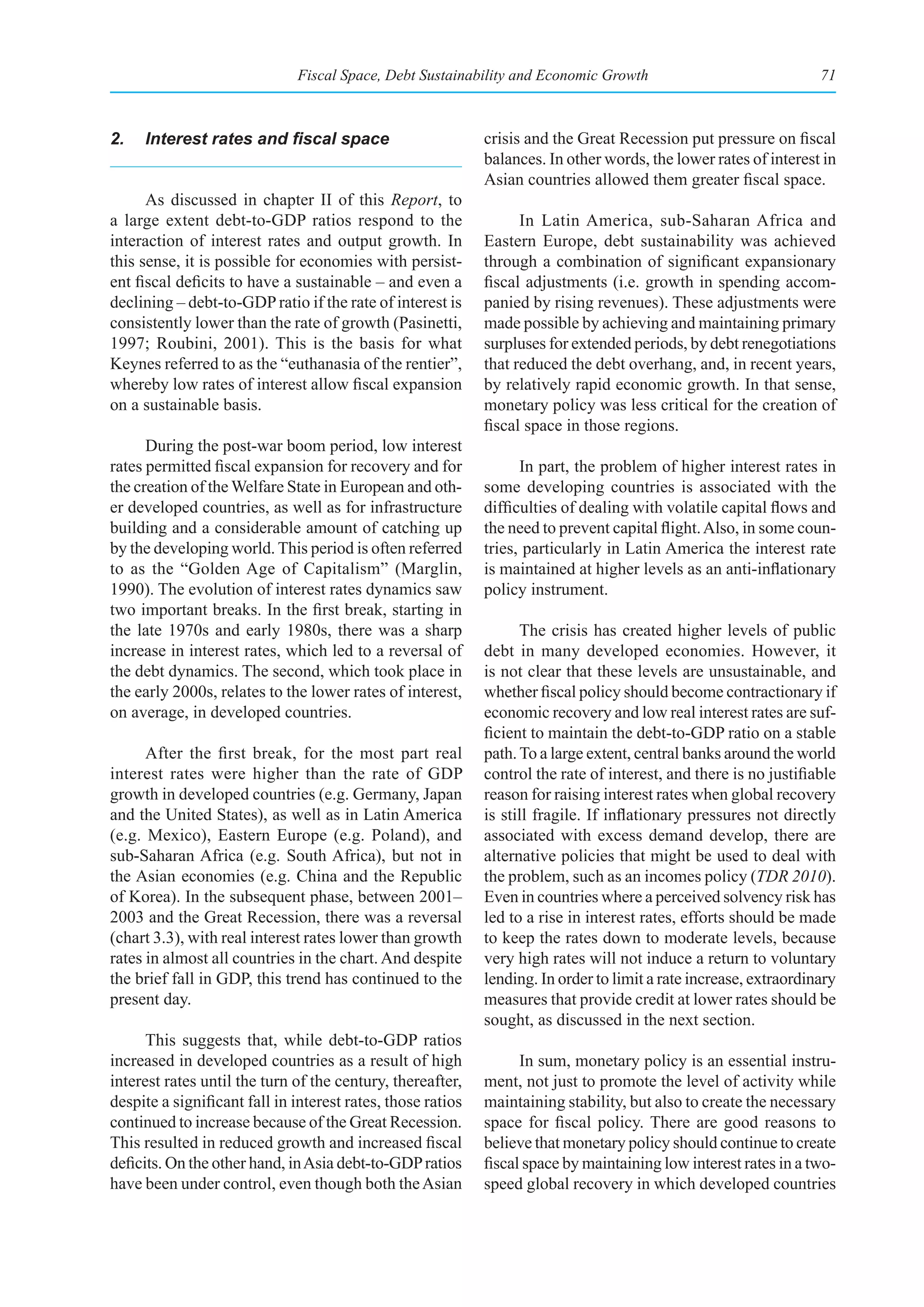 Fiscal Space, Debt Sustainability and Economic Growth                                71



2.	 Interest	rates	and	fiscal	space                          crisis and the Great Recession put pressure on fiscal
                                                             balances. In other words, the lower rates of interest in
                                                             Asian countries allowed them greater fiscal space.
      As discussed in chapter II of this Report, to
a large extent debt-to-GDP ratios respond to the                   In Latin America, sub-Saharan Africa and
interaction of interest rates and output growth. In          Eastern Europe, debt sustainability was achieved
this sense, it is possible for economies with persist-       through a combination of significant expansionary
ent fiscal deficits to have a sustainable – and even a       fiscal adjustments (i.e. growth in spending accom-
declining – debt-to-GDP ratio if the rate of interest is     panied by rising revenues). These adjustments were
consistently lower than the rate of growth (Pasinetti,       made possible by achieving and maintaining primary
1997; Roubini, 2001). This is the basis for what             surpluses for extended periods, by debt renegotiations
Keynes referred to as the “euthanasia of the rentier”,       that reduced the debt overhang, and, in recent years,
whereby low rates of interest allow fiscal expansion         by relatively rapid economic growth. In that sense,
on a sustainable basis.                                      monetary policy was less critical for the creation of
                                                             fiscal space in those regions.
      During the post-war boom period, low interest
rates permitted fiscal expansion for recovery and for              In part, the problem of higher interest rates in
the creation of the Welfare State in European and oth-       some developing countries is associated with the
er developed countries, as well as for infrastructure        difficulties of dealing with volatile capital flows and
building and a considerable amount of catching up            the need to prevent capital flight. Also, in some coun-
by the developing world. This period is often referred       tries, particularly in Latin America the interest rate
to as the “Golden Age of Capitalism” (Marglin,               is maintained at higher levels as an anti-inflationary
1990). The evolution of interest rates dynamics saw          policy instrument.
two important breaks. In the first break, starting in
the late 1970s and early 1980s, there was a sharp                  The crisis has created higher levels of public
increase in interest rates, which led to a reversal of       debt in many developed economies. However, it
the debt dynamics. The second, which took place in           is not clear that these levels are unsustainable, and
the early 2000s, relates to the lower rates of interest,     whether fiscal policy should become contractionary if
on average, in developed countries.                          economic recovery and low real interest rates are suf-
                                                             ficient to maintain the debt-to-GDP ratio on a stable
      After the first break, for the most part real          path. To a large extent, central banks around the world
interest rates were higher than the rate of GDP              control the rate of interest, and there is no justifiable
growth in developed countries (e.g. Germany, Japan           reason for raising interest rates when global recovery
and the United States), as well as in Latin America          is still fragile. If inflationary pressures not directly
(e.g. Mexico), Eastern Europe (e.g. Poland), and             associated with excess demand develop, there are
sub-Saharan Africa (e.g. South Africa), but not in           alternative policies that might be used to deal with
the Asian economies (e.g. China and the Republic             the problem, such as an incomes policy (TDR 2010).
of Korea). In the subsequent phase, between 2001–            Even in countries where a perceived solvency risk has
2003 and the Great Recession, there was a reversal           led to a rise in interest rates, efforts should be made
(chart 3.3), with real interest rates lower than growth      to keep the rates down to moderate levels, because
rates in almost all countries in the chart. And despite      very high rates will not induce a return to voluntary
the brief fall in GDP, this trend has continued to the       lending. In order to limit a rate increase, extraordinary
present day.                                                 measures that provide credit at lower rates should be
                                                             sought, as discussed in the next section.
      This suggests that, while debt-to-GDP ratios
increased in developed countries as a result of high               In sum, monetary policy is an essential instru-
interest rates until the turn of the century, thereafter,    ment, not just to promote the level of activity while
despite a significant fall in interest rates, those ratios   maintaining stability, but also to create the necessary
continued to increase because of the Great Recession.        space for fiscal policy. There are good reasons to
This resulted in reduced growth and increased fiscal         believe that monetary policy should continue to create
deficits. On the other hand, in Asia debt-to-GDP ratios      fiscal space by maintaining low interest rates in a two-
have been under control, even though both the Asian          speed global recovery in which developed countries
 