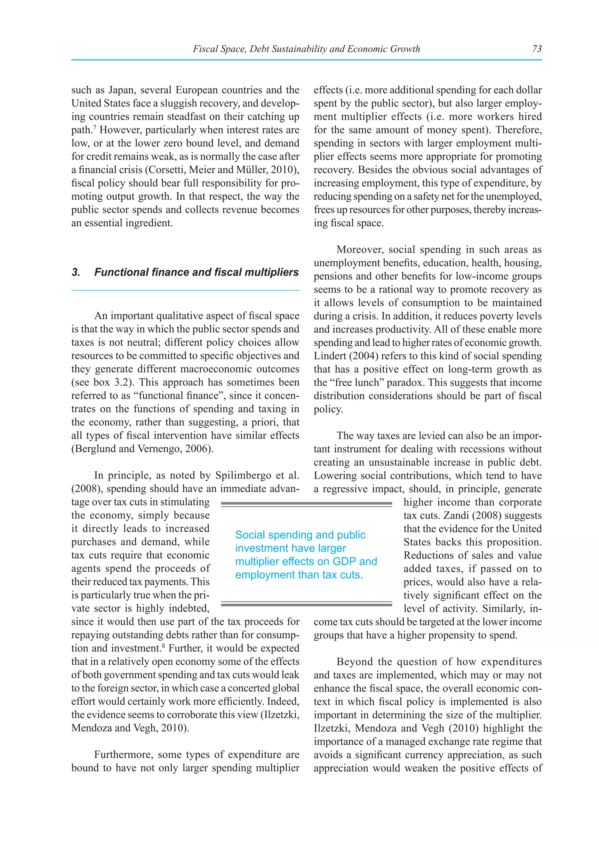 Fiscal Space, Debt Sustainability and Economic Growth                            73



such as Japan, several European countries and the        effects (i.e. more additional spending for each dollar
United States face a sluggish recovery, and develop-     spent by the public sector), but also larger employ-
ing countries remain steadfast on their catching up      ment multiplier effects (i.e. more workers hired
path.7 However, particularly when interest rates are     for the same amount of money spent). Therefore,
low, or at the lower zero bound level, and demand        spending in sectors with larger employment multi-
for credit remains weak, as is normally the case after   plier effects seems more appropriate for promoting
a financial crisis (Corsetti, Meier and Müller, 2010),   recovery. Besides the obvious social advantages of
fiscal policy should bear full responsibility for pro-   increasing employment, this type of expenditure, by
moting output growth. In that respect, the way the       reducing spending on a safety net for the unemployed,
public sector spends and collects revenue becomes        frees up resources for other purposes, thereby increas-
an essential ingredient.                                 ing fiscal space.

                                                               Moreover, social spending in such areas as
                                                         unemployment benefits, education, health, housing,
3.	 Functional	finance	and	fiscal	multipliers	           pensions and other benefits for low-income groups
                                                         seems to be a rational way to promote recovery as
                                                         it allows levels of consumption to be maintained
      An important qualitative aspect of fiscal space    during a crisis. In addition, it reduces poverty levels
is that the way in which the public sector spends and    and increases productivity. All of these enable more
taxes is not neutral; different policy choices allow     spending and lead to higher rates of economic growth.
resources to be committed to specific objectives and     Lindert (2004) refers to this kind of social spending
they generate different macroeconomic outcomes           that has a positive effect on long-term growth as
(see box 3.2). This approach has sometimes been          the “free lunch” paradox. This suggests that income
referred to as “functional finance”, since it concen-    distribution considerations should be part of fiscal
trates on the functions of spending and taxing in        policy.
the economy, rather than suggesting, a priori, that
all types of fiscal intervention have similar effects           The way taxes are levied can also be an impor-
(Berglund and Vernengo, 2006).                            tant instrument for dealing with recessions without
                                                          creating an unsustainable increase in public debt.
      In principle, as noted by Spilimbergo et al. Lowering social contributions, which tend to have
(2008), spending should have an immediate advan- a regressive impact, should, in principle, generate
tage over tax cuts in stimulating                                              higher income than corporate
the economy, simply because                                                    tax cuts. Zandi (2008) suggests
it directly leads to increased                                                 that the evidence for the United
                                        Social spending and public
purchases and demand, while                                                    States backs this proposition.
                                        investment have larger
tax cuts require that economic                                                 Reductions of sales and value
                                        multiplier effects on GDP and
agents spend the proceeds of                                                   added taxes, if passed on to
                                        employment than tax cuts.
their reduced tax payments. This                                               prices, would also have a rela-
is particularly true when the pri-                                             tively significant effect on the
vate sector is highly indebted,                                                level of activity. Similarly, in-
since it would then use part of the tax proceeds for come tax cuts should be targeted at the lower income
repaying outstanding debts rather than for consump- groups that have a higher propensity to spend.
tion and investment.8 Further, it would be expected
that in a relatively open economy some of the effects           Beyond the question of how expenditures
of both government spending and tax cuts would leak and taxes are implemented, which may or may not
to the foreign sector, in which case a concerted global enhance the fiscal space, the overall economic con-
effort would certainly work more efficiently. Indeed, text in which fiscal policy is implemented is also
the evidence seems to corroborate this view (Ilzetzki, important in determining the size of the multiplier.
Mendoza and Vegh, 2010).                                  Ilzetzki, Mendoza and Vegh (2010) highlight the
                                                          importance of a managed exchange rate regime that
      Furthermore, some types of expenditure are avoids a significant currency appreciation, as such
bound to have not only larger spending multiplier appreciation would weaken the positive effects of
 