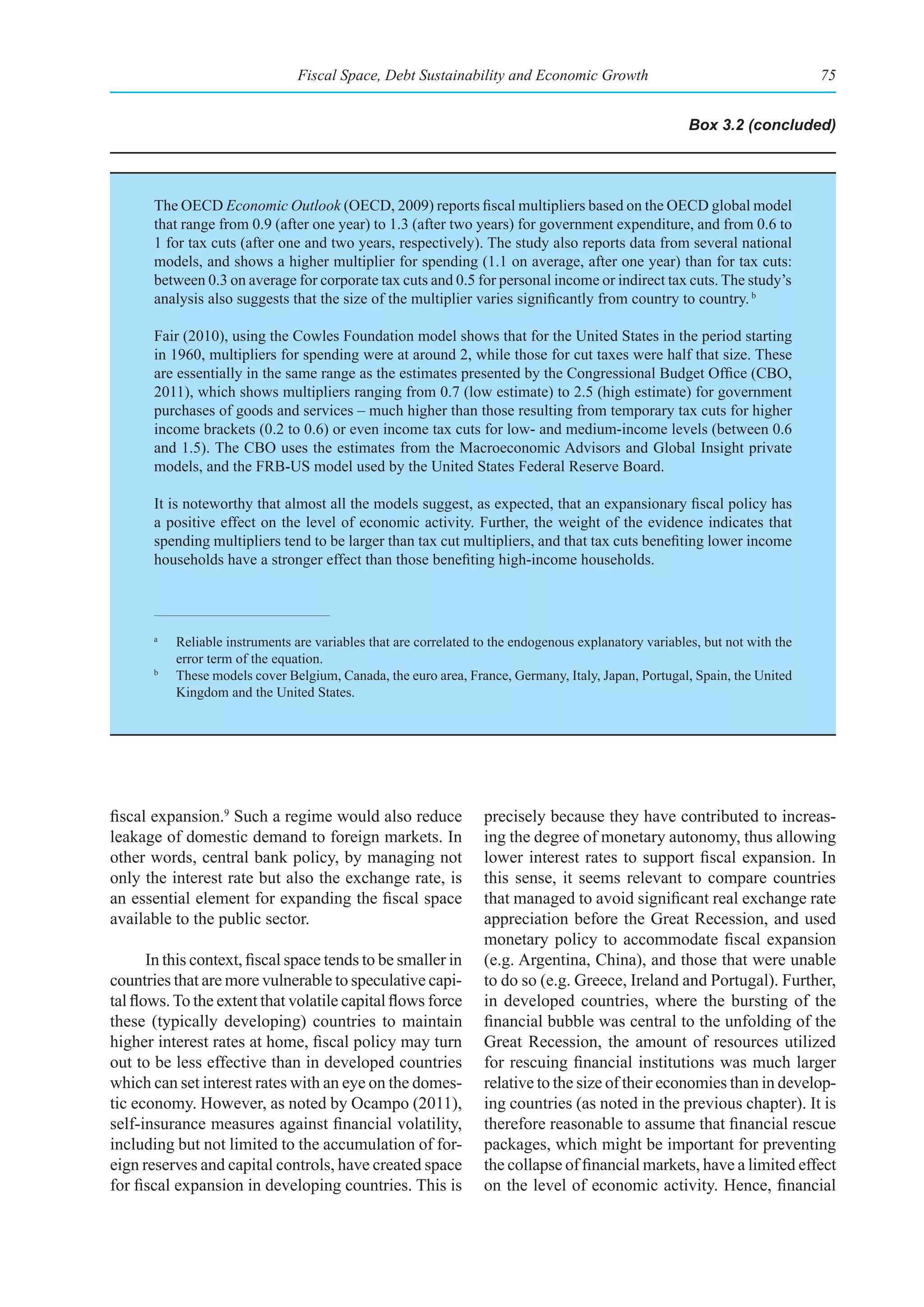 Fiscal Space, Debt Sustainability and Economic Growth                                        75


                                                                                                        Box 3.2 (concluded)




       The OECD Economic Outlook (OECD, 2009) reports fiscal multipliers based on the OECD global model
       that range from 0.9 (after one year) to 1.3 (after two years) for government expenditure, and from 0.6 to
       1 for tax cuts (after one and two years, respectively). The study also reports data from several national
       models, and shows a higher multiplier for spending (1.1 on average, after one year) than for tax cuts:
       between 0.3 on average for corporate tax cuts and 0.5 for personal income or indirect tax cuts. The study’s
       analysis also suggests that the size of the multiplier varies significantly from country to country. b

       Fair (2010), using the Cowles Foundation model shows that for the United States in the period starting
       in 1960, multipliers for spending were at around 2, while those for cut taxes were half that size. These
       are essentially in the same range as the estimates presented by the Congressional Budget Office (CBO,
       2011), which shows multipliers ranging from 0.7 (low estimate) to 2.5 (high estimate) for government
       purchases of goods and services – much higher than those resulting from temporary tax cuts for higher
       income brackets (0.2 to 0.6) or even income tax cuts for low- and medium-income levels (between 0.6
       and 1.5). The CBO uses the estimates from the Macroeconomic Advisors and Global Insight private
       models, and the FRB-US model used by the United States Federal Reserve Board.

       It is noteworthy that almost all the models suggest, as expected, that an expansionary fiscal policy has
       a positive effect on the level of economic activity. Further, the weight of the evidence indicates that
       spending multipliers tend to be larger than tax cut multipliers, and that tax cuts benefiting lower income
       households have a stronger effect than those benefiting high-income households.



       a
           Reliable instruments are variables that are correlated to the endogenous explanatory variables, but not with the
           error term of the equation.
       b
           These models cover Belgium, Canada, the euro area, France, Germany, Italy, Japan, Portugal, Spain, the United
           Kingdom and the United States.




fiscal expansion.9 Such a regime would also reduce                 precisely because they have contributed to increas-
leakage of domestic demand to foreign markets. In                  ing the degree of monetary autonomy, thus allowing
other words, central bank policy, by managing not                  lower interest rates to support fiscal expansion. In
only the interest rate but also the exchange rate, is              this sense, it seems relevant to compare countries
an essential element for expanding the fiscal space                that managed to avoid significant real exchange rate
available to the public sector.                                    appreciation before the Great Recession, and used
                                                                   monetary policy to accommodate fiscal expansion
       In this context, fiscal space tends to be smaller in        (e.g. Argentina, China), and those that were unable
countries that are more vulnerable to speculative capi-            to do so (e.g. Greece, Ireland and Portugal). Further,
tal flows. To the extent that volatile capital flows force         in developed countries, where the bursting of the
these (typically developing) countries to maintain                 financial bubble was central to the unfolding of the
higher interest rates at home, fiscal policy may turn              Great Recession, the amount of resources utilized
out to be less effective than in developed countries               for rescuing financial institutions was much larger
which can set interest rates with an eye on the domes-             relative to the size of their economies than in develop-
tic economy. However, as noted by Ocampo (2011),                   ing countries (as noted in the previous chapter). It is
self-insurance measures against financial volatility,              therefore reasonable to assume that financial rescue
including but not limited to the accumulation of for-              packages, which might be important for preventing
eign reserves and capital controls, have created space             the collapse of financial markets, have a limited effect
for fiscal expansion in developing countries. This is              on the level of economic activity. Hence, financial
 