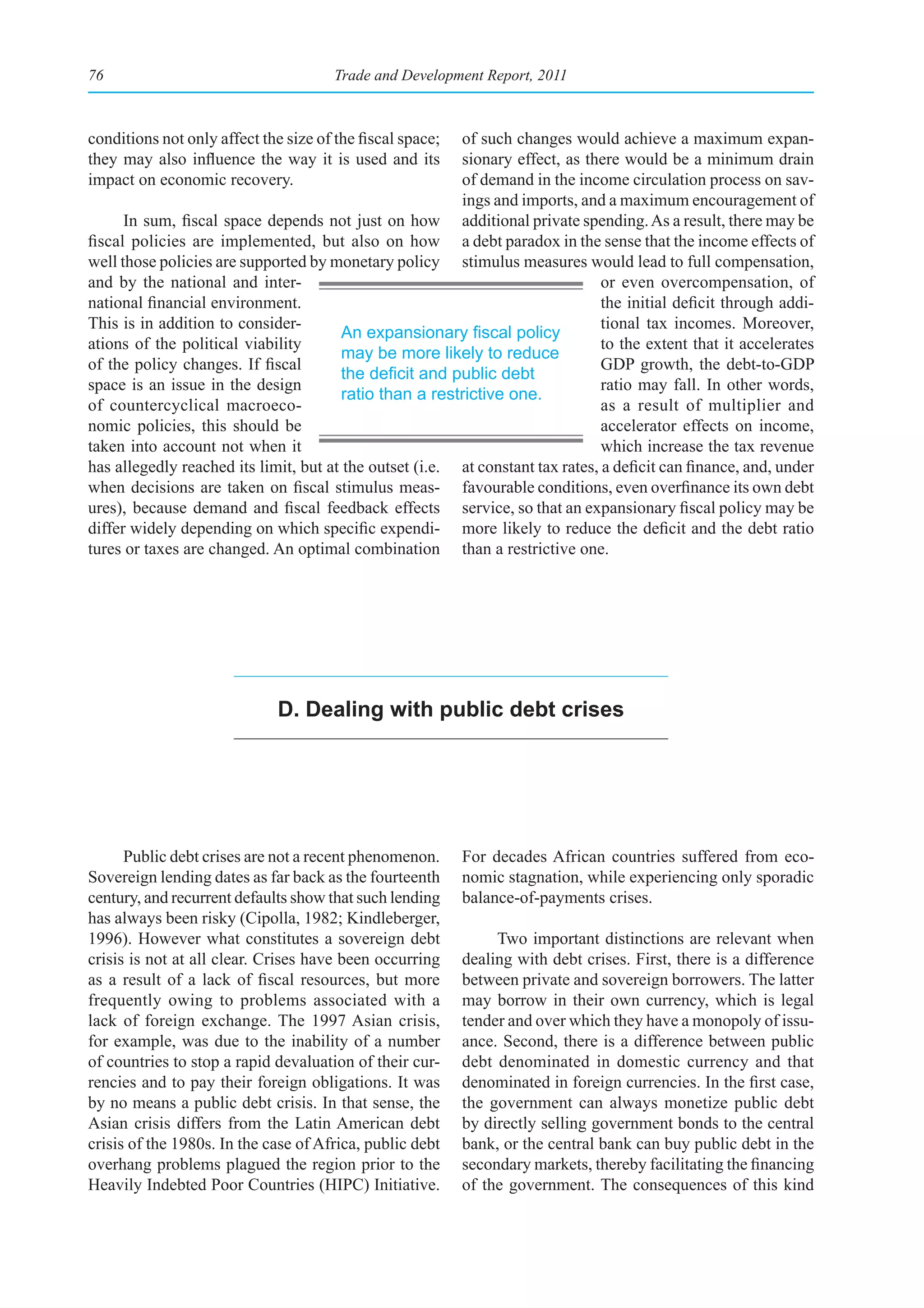 76                                     Trade and Development Report, 2011



conditions not only affect the size of the fiscal space; of such changes would achieve a maximum expan-
they may also influence the way it is used and its       sionary effect, as there would be a minimum drain
impact on economic recovery.                             of demand in the income circulation process on sav-
                                                         ings and imports, and a maximum encouragement of
      In sum, fiscal space depends not just on how additional private spending. As a result, there may be
fiscal policies are implemented, but also on how a debt paradox in the sense that the income effects of
well those policies are supported by monetary policy stimulus measures would lead to full compensation,
and by the national and inter-                                                  or even overcompensation, of
national financial environment.                                                 the initial deficit through addi-
This is in addition to consider-                                                tional tax incomes. Moreover,
                                       An	expansionary	fiscal	policy	
ations of the political viability                                               to the extent that it accelerates
                                       may be more likely to reduce
of the policy changes. If fiscal                                                GDP growth, the debt-to-GDP
                                       the	deficit	and	public	debt	
space is an issue in the design                                                 ratio may fall. In other words,
                                       ratio than a restrictive one.
of countercyclical macroeco-                                                    as a result of multiplier and
nomic policies, this should be                                                  accelerator effects on income,
taken into account not when it                                                  which increase the tax revenue
has allegedly reached its limit, but at the outset (i.e. at constant tax rates, a deficit can finance, and, under
when decisions are taken on fiscal stimulus meas- favourable conditions, even overfinance its own debt
ures), because demand and fiscal feedback effects service, so that an expansionary fiscal policy may be
differ widely depending on which specific expendi- more likely to reduce the deficit and the debt ratio
tures or taxes are changed. An optimal combination than a restrictive one.




                              d. dealing with public debt crises




      Public debt crises are not a recent phenomenon.      For decades African countries suffered from eco-
Sovereign lending dates as far back as the fourteenth      nomic stagnation, while experiencing only sporadic
century, and recurrent defaults show that such lending     balance-of-payments crises.
has always been risky (Cipolla, 1982; Kindleberger,
1996). However what constitutes a sovereign debt                Two important distinctions are relevant when
crisis is not at all clear. Crises have been occurring     dealing with debt crises. First, there is a difference
as a result of a lack of fiscal resources, but more        between private and sovereign borrowers. The latter
frequently owing to problems associated with a             may borrow in their own currency, which is legal
lack of foreign exchange. The 1997 Asian crisis,           tender and over which they have a monopoly of issu-
for example, was due to the inability of a number          ance. Second, there is a difference between public
of countries to stop a rapid devaluation of their cur-     debt denominated in domestic currency and that
rencies and to pay their foreign obligations. It was       denominated in foreign currencies. In the first case,
by no means a public debt crisis. In that sense, the       the government can always monetize public debt
Asian crisis differs from the Latin American debt          by directly selling government bonds to the central
crisis of the 1980s. In the case of Africa, public debt    bank, or the central bank can buy public debt in the
overhang problems plagued the region prior to the          secondary markets, thereby facilitating the financing
Heavily Indebted Poor Countries (HIPC) Initiative.         of the government. The consequences of this kind
 