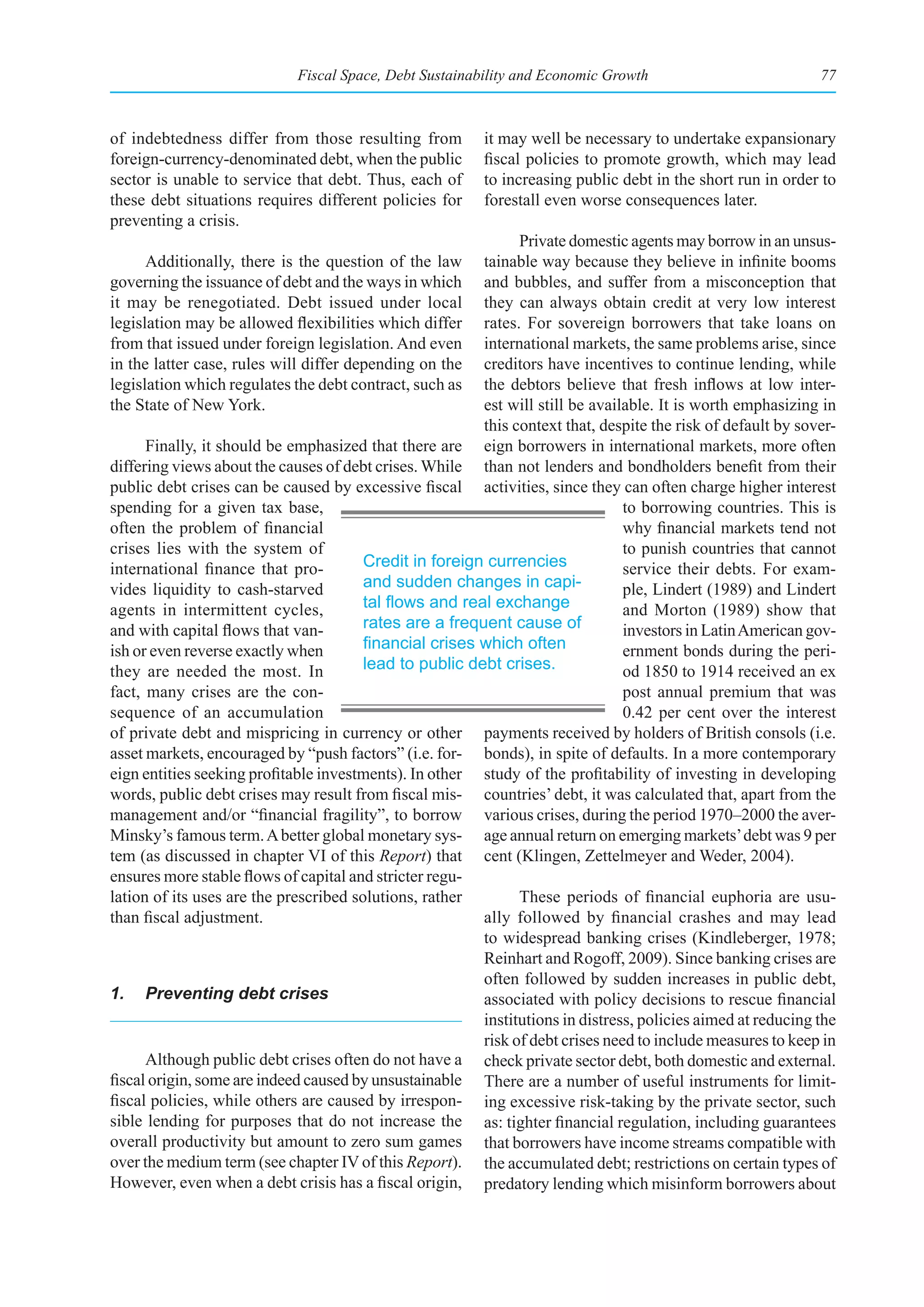 Fiscal Space, Debt Sustainability and Economic Growth                            77



of indebtedness differ from those resulting from          it may well be necessary to undertake expansionary
foreign-currency-denominated debt, when the public        fiscal policies to promote growth, which may lead
sector is unable to service that debt. Thus, each of      to increasing public debt in the short run in order to
these debt situations requires different policies for     forestall even worse consequences later.
preventing a crisis.
                                                               Private domestic agents may borrow in an unsus-
      Additionally, there is the question of the law     tainable way because they believe in infinite booms
governing the issuance of debt and the ways in which     and bubbles, and suffer from a misconception that
it may be renegotiated. Debt issued under local          they can always obtain credit at very low interest
legislation may be allowed flexibilities which differ    rates. For sovereign borrowers that take loans on
from that issued under foreign legislation. And even     international markets, the same problems arise, since
in the latter case, rules will differ depending on the   creditors have incentives to continue lending, while
legislation which regulates the debt contract, such as   the debtors believe that fresh inflows at low inter-
the State of New York.                                   est will still be available. It is worth emphasizing in
                                                         this context that, despite the risk of default by sover-
      Finally, it should be emphasized that there are eign borrowers in international markets, more often
differing views about the causes of debt crises. While than not lenders and bondholders benefit from their
public debt crises can be caused by excessive fiscal activities, since they can often charge higher interest
spending for a given tax base,                                                  to borrowing countries. This is
often the problem of financial                                                  why financial markets tend not
crises lies with the system of                                                  to punish countries that cannot
international finance that pro-         Credit in foreign currencies            service their debts. For exam-
vides liquidity to cash-starved         and sudden changes in capi-             ple, Lindert (1989) and Lindert
agents in intermittent cycles,          tal	flows	and	real	exchange	            and Morton (1989) show that
and with capital flows that van-        rates are a frequent cause of           investors in Latin American gov-
ish or even reverse exactly when        financial	crises	which	often	           ernment bonds during the peri-
they are needed the most. In            lead to public debt crises.             od 1850 to 1914 received an ex
fact, many crises are the con-                                                  post annual premium that was
sequence of an accumulation                                                     0.42 per cent over the interest
of private debt and mispricing in currency or other payments received by holders of British consols (i.e.
asset markets, encouraged by “push factors” (i.e. for- bonds), in spite of defaults. In a more contemporary
eign entities seeking profitable investments). In other study of the profitability of investing in developing
words, public debt crises may result from fiscal mis- countries’ debt, it was calculated that, apart from the
management and/or “financial fragility”, to borrow various crises, during the period 1970–2000 the aver-
Minsky’s famous term. A better global monetary sys- age annual return on emerging markets’ debt was 9 per
tem (as discussed in chapter VI of this Report) that cent (Klingen, Zettelmeyer and Weder, 2004).
ensures more stable flows of capital and stricter regu-
lation of its uses are the prescribed solutions, rather        These periods of financial euphoria are usu-
than fiscal adjustment.                                  ally followed by financial crashes and may lead
                                                         to widespread banking crises (Kindleberger, 1978;
                                                         Reinhart and Rogoff, 2009). Since banking crises are
                                                         often followed by sudden increases in public debt,
1. Preventing debt crises                                associated with policy decisions to rescue financial
                                                         institutions in distress, policies aimed at reducing the
                                                         risk of debt crises need to include measures to keep in
      Although public debt crises often do not have a check private sector debt, both domestic and external.
fiscal origin, some are indeed caused by unsustainable There are a number of useful instruments for limit-
fiscal policies, while others are caused by irrespon- ing excessive risk-taking by the private sector, such
sible lending for purposes that do not increase the as: tighter financial regulation, including guarantees
overall productivity but amount to zero sum games that borrowers have income streams compatible with
over the medium term (see chapter IV of this Report). the accumulated debt; restrictions on certain types of
However, even when a debt crisis has a fiscal origin, predatory lending which misinform borrowers about
 