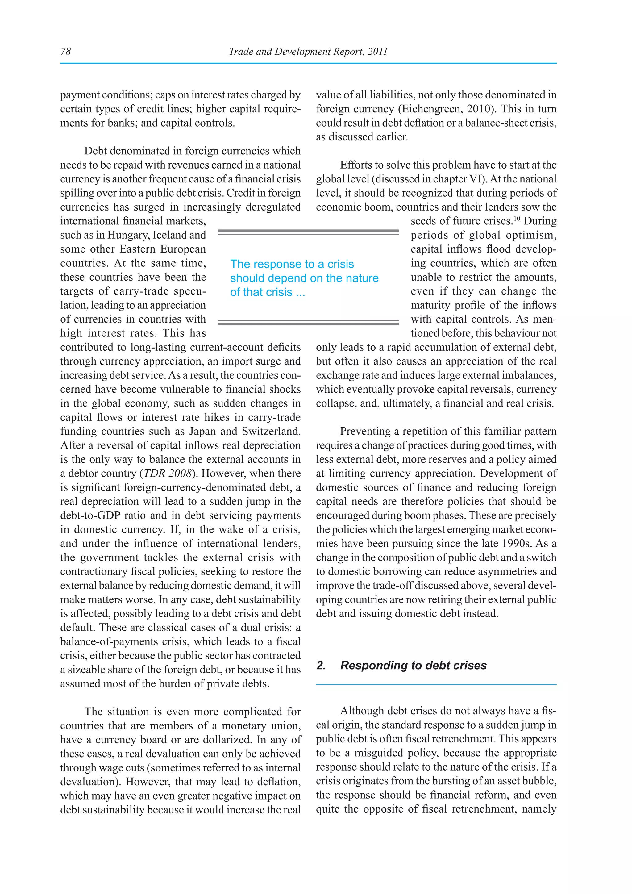 78                                    Trade and Development Report, 2011



payment conditions; caps on interest rates charged by     value of all liabilities, not only those denominated in
certain types of credit lines; higher capital require-    foreign currency (Eichengreen, 2010). This in turn
ments for banks; and capital controls.                    could result in debt deflation or a balance-sheet crisis,
                                                          as discussed earlier.
      Debt denominated in foreign currencies which
needs to be repaid with revenues earned in a national           Efforts to solve this problem have to start at the
currency is another frequent cause of a financial crisis global level (discussed in chapter VI). At the national
spilling over into a public debt crisis. Credit in foreign level, it should be recognized that during periods of
currencies has surged in increasingly deregulated economic boom, countries and their lenders sow the
international financial markets,                                                 seeds of future crises.10 During
such as in Hungary, Iceland and                                                  periods of global optimism,
some other Eastern European                                                      capital inflows flood develop-
countries. At the same time,             The response to a crisis                ing countries, which are often
these countries have been the            should depend on the nature             unable to restrict the amounts,
targets of carry-trade specu-            of that crisis ...                      even if they can change the
lation, leading to an appreciation                                               maturity profile of the inflows
of currencies in countries with                                                  with capital controls. As men-
high interest rates. This has                                                    tioned before, this behaviour not
contributed to long-lasting current-account deficits only leads to a rapid accumulation of external debt,
through currency appreciation, an import surge and but often it also causes an appreciation of the real
increasing debt service. As a result, the countries con- exchange rate and induces large external imbalances,
cerned have become vulnerable to financial shocks which eventually provoke capital reversals, currency
in the global economy, such as sudden changes in collapse, and, ultimately, a financial and real crisis.
capital flows or interest rate hikes in carry-trade
funding countries such as Japan and Switzerland.                Preventing a repetition of this familiar pattern
After a reversal of capital inflows real depreciation requires a change of practices during good times, with
is the only way to balance the external accounts in less external debt, more reserves and a policy aimed
a debtor country (TDR 2008). However, when there at limiting currency appreciation. Development of
is significant foreign-currency-denominated debt, a domestic sources of finance and reducing foreign
real depreciation will lead to a sudden jump in the capital needs are therefore policies that should be
debt-to-GDP ratio and in debt servicing payments encouraged during boom phases. These are precisely
in domestic currency. If, in the wake of a crisis, the policies which the largest emerging market econo-
and under the influence of international lenders, mies have been pursuing since the late 1990s. As a
the government tackles the external crisis with change in the composition of public debt and a switch
contractionary fiscal policies, seeking to restore the to domestic borrowing can reduce asymmetries and
external balance by reducing domestic demand, it will improve the trade-off discussed above, several devel-
make matters worse. In any case, debt sustainability oping countries are now retiring their external public
is affected, possibly leading to a debt crisis and debt debt and issuing domestic debt instead.
default. These are classical cases of a dual crisis: a
balance-of-payments crisis, which leads to a fiscal
crisis, either because the public sector has contracted
a sizeable share of the foreign debt, or because it has 2. Responding to debt crises
assumed most of the burden of private debts.

     The situation is even more complicated for                 Although debt crises do not always have a fis-
countries that are members of a monetary union,           cal origin, the standard response to a sudden jump in
have a currency board or are dollarized. In any of        public debt is often fiscal retrenchment. This appears
these cases, a real devaluation can only be achieved      to be a misguided policy, because the appropriate
through wage cuts (sometimes referred to as internal      response should relate to the nature of the crisis. If a
devaluation). However, that may lead to deflation,        crisis originates from the bursting of an asset bubble,
which may have an even greater negative impact on         the response should be financial reform, and even
debt sustainability because it would increase the real    quite the opposite of fiscal retrenchment, namely
 