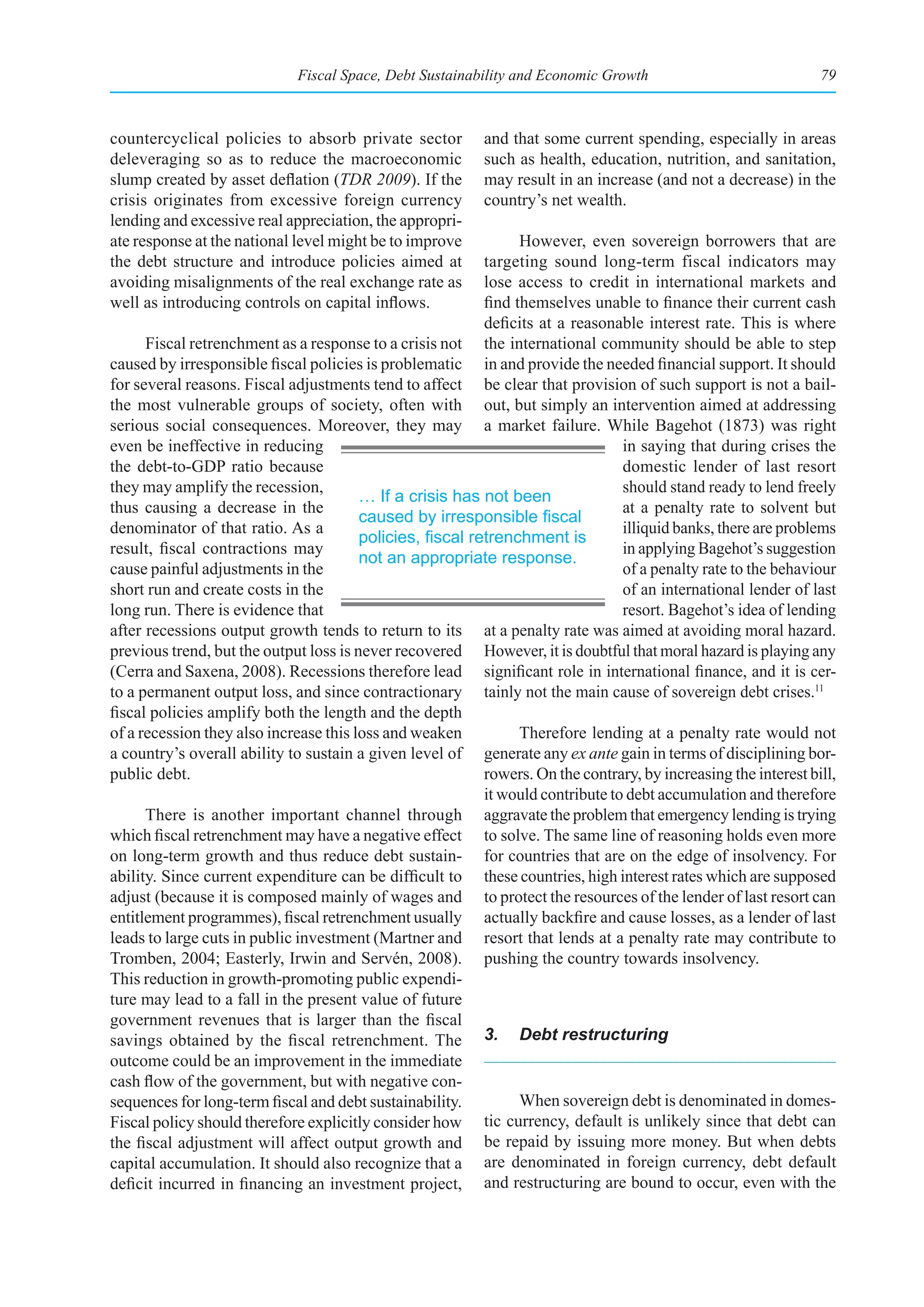 Fiscal Space, Debt Sustainability and Economic Growth                               79



countercyclical policies to absorb private sector          and that some current spending, especially in areas
deleveraging so as to reduce the macroeconomic             such as health, education, nutrition, and sanitation,
slump created by asset deflation (TDR 2009). If the        may result in an increase (and not a decrease) in the
crisis originates from excessive foreign currency          country’s net wealth.
lending and excessive real appreciation, the appropri-
ate response at the national level might be to improve           However, even sovereign borrowers that are
the debt structure and introduce policies aimed at         targeting sound long-term fiscal indicators may
avoiding misalignments of the real exchange rate as        lose access to credit in international markets and
well as introducing controls on capital inflows.           find themselves unable to finance their current cash
                                                           deficits at a reasonable interest rate. This is where
      Fiscal retrenchment as a response to a crisis not the international community should be able to step
caused by irresponsible fiscal policies is problematic in and provide the needed financial support. It should
for several reasons. Fiscal adjustments tend to affect be clear that provision of such support is not a bail-
the most vulnerable groups of society, often with out, but simply an intervention aimed at addressing
serious social consequences. Moreover, they may a market failure. While Bagehot (1873) was right
even be ineffective in reducing                                                  in saying that during crises the
the debt-to-GDP ratio because                                                    domestic lender of last resort
they may amplify the recession,                                                  should stand ready to lend freely
                                        … If a crisis has not been
thus causing a decrease in the                                                   at a penalty rate to solvent but
                                        caused	by	irresponsible	fiscal	
denominator of that ratio. As a                                                  illiquid banks, there are problems
                                        policies,	fiscal	retrenchment	is	
result, fiscal contractions may                                                  in applying Bagehot’s suggestion
                                        not an appropriate response.
cause painful adjustments in the                                                 of a penalty rate to the behaviour
short run and create costs in the                                                of an international lender of last
long run. There is evidence that                                                 resort. Bagehot’s idea of lending
after recessions output growth tends to return to its at a penalty rate was aimed at avoiding moral hazard.
previous trend, but the output loss is never recovered However, it is doubtful that moral hazard is playing any
(Cerra and Saxena, 2008). Recessions therefore lead significant role in international finance, and it is cer-
to a permanent output loss, and since contractionary tainly not the main cause of sovereign debt crises.11
fiscal policies amplify both the length and the depth
of a recession they also increase this loss and weaken           Therefore lending at a penalty rate would not
a country’s overall ability to sustain a given level of generate any ex ante gain in terms of disciplining bor-
public debt.                                               rowers. On the contrary, by increasing the interest bill,
                                                           it would contribute to debt accumulation and therefore
      There is another important channel through aggravate the problem that emergency lending is trying
which fiscal retrenchment may have a negative effect to solve. The same line of reasoning holds even more
on long-term growth and thus reduce debt sustain- for countries that are on the edge of insolvency. For
ability. Since current expenditure can be difficult to these countries, high interest rates which are supposed
adjust (because it is composed mainly of wages and to protect the resources of the lender of last resort can
entitlement programmes), fiscal retrenchment usually actually backfire and cause losses, as a lender of last
leads to large cuts in public investment (Martner and resort that lends at a penalty rate may contribute to
Tromben, 2004; Easterly, Irwin and Servén, 2008). pushing the country towards insolvency.
This reduction in growth-promoting public expendi-
ture may lead to a fall in the present value of future
government revenues that is larger than the fiscal
savings obtained by the fiscal retrenchment. The 3. Debt restructuring
outcome could be an improvement in the immediate
cash flow of the government, but with negative con-
sequences for long-term fiscal and debt sustainability.          When sovereign debt is denominated in domes-
Fiscal policy should therefore explicitly consider how tic currency, default is unlikely since that debt can
the fiscal adjustment will affect output growth and be repaid by issuing more money. But when debts
capital accumulation. It should also recognize that a are denominated in foreign currency, debt default
deficit incurred in financing an investment project, and restructuring are bound to occur, even with the
 