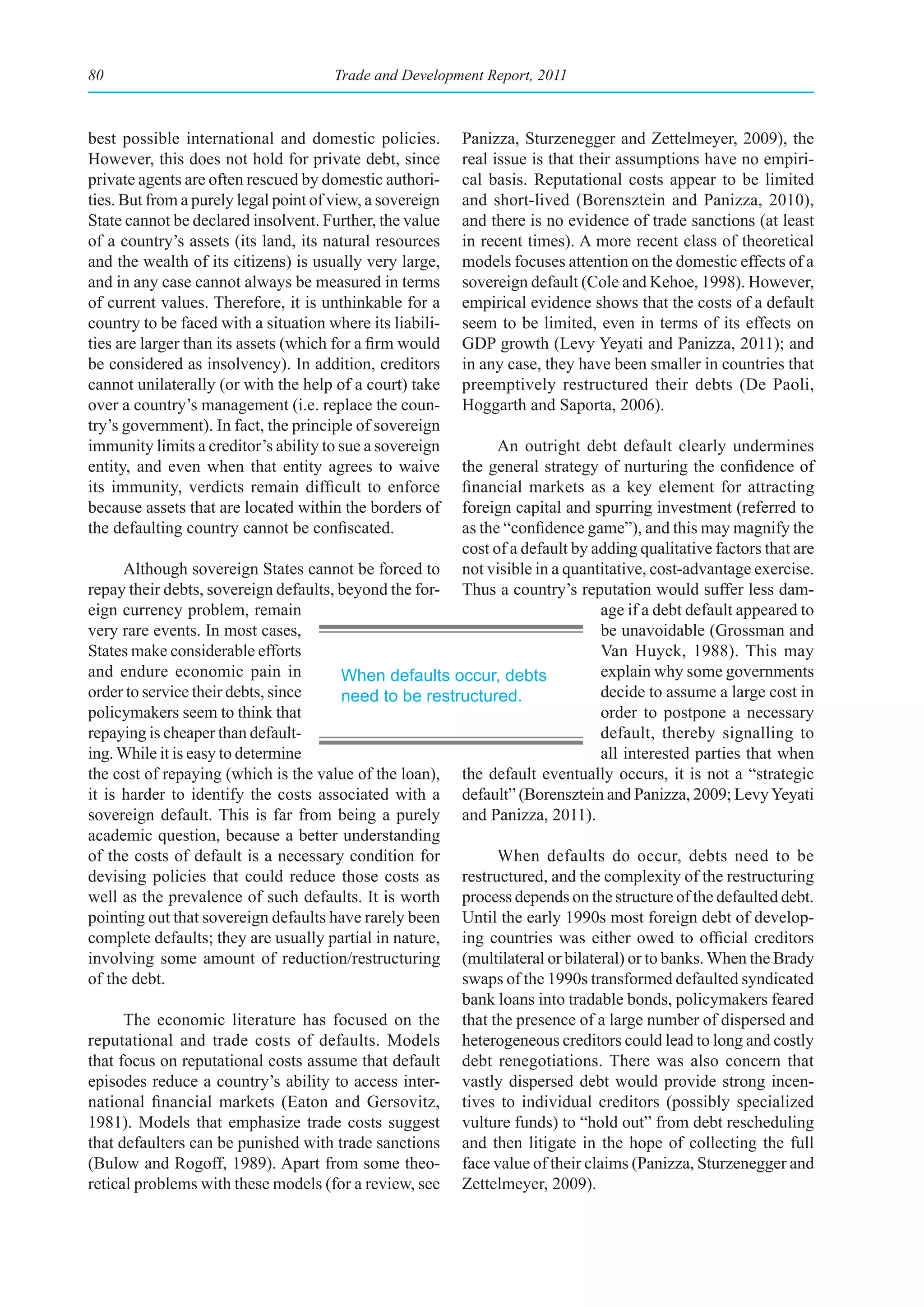 80                                     Trade and Development Report, 2011



best possible international and domestic policies.         Panizza, Sturzenegger and Zettelmeyer, 2009), the
However, this does not hold for private debt, since        real issue is that their assumptions have no empiri-
private agents are often rescued by domestic authori-      cal basis. Reputational costs appear to be limited
ties. But from a purely legal point of view, a sovereign   and short-lived (Borensztein and Panizza, 2010),
State cannot be declared insolvent. Further, the value     and there is no evidence of trade sanctions (at least
of a country’s assets (its land, its natural resources     in recent times). A more recent class of theoretical
and the wealth of its citizens) is usually very large,     models focuses attention on the domestic effects of a
and in any case cannot always be measured in terms         sovereign default (Cole and Kehoe, 1998). However,
of current values. Therefore, it is unthinkable for a      empirical evidence shows that the costs of a default
country to be faced with a situation where its liabili-    seem to be limited, even in terms of its effects on
ties are larger than its assets (which for a firm would    GDP growth (Levy Yeyati and Panizza, 2011); and
be considered as insolvency). In addition, creditors       in any case, they have been smaller in countries that
cannot unilaterally (or with the help of a court) take     preemptively restructured their debts (De Paoli,
over a country’s management (i.e. replace the coun-        Hoggarth and Saporta, 2006).
try’s government). In fact, the principle of sovereign
immunity limits a creditor’s ability to sue a sovereign      An outright debt default clearly undermines
entity, and even when that entity agrees to waive      the general strategy of nurturing the confidence of
its immunity, verdicts remain difficult to enforce     financial markets as a key element for attracting
because assets that are located within the borders of  foreign capital and spurring investment (referred to
the defaulting country cannot be confiscated.          as the “confidence game”), and this may magnify the
                                                       cost of a default by adding qualitative factors that are
      Although sovereign States cannot be forced to not visible in a quantitative, cost-advantage exercise.
repay their debts, sovereign defaults, beyond the for- Thus a country’s reputation would suffer less dam-
eign currency problem, remain                                                age if a debt default appeared to
very rare events. In most cases,                                             be unavoidable (Grossman and
States make considerable efforts                                             Van Huyck, 1988). This may
and endure economic pain in            When defaults occur, debts            explain why some governments
order to service their debts, since    need to be restructured.              decide to assume a large cost in
policymakers seem to think that                                              order to postpone a necessary
repaying is cheaper than default-                                            default, thereby signalling to
ing. While it is easy to determine                                           all interested parties that when
the cost of repaying (which is the value of the loan), the default eventually occurs, it is not a “strategic
it is harder to identify the costs associated with a default” (Borensztein and Panizza, 2009; Levy Yeyati
sovereign default. This is far from being a purely and Panizza, 2011).
academic question, because a better understanding
of the costs of default is a necessary condition for         When defaults do occur, debts need to be
devising policies that could reduce those costs as restructured, and the complexity of the restructuring
well as the prevalence of such defaults. It is worth process depends on the structure of the defaulted debt.
pointing out that sovereign defaults have rarely been Until the early 1990s most foreign debt of develop-
complete defaults; they are usually partial in nature, ing countries was either owed to official creditors
involving some amount of reduction/restructuring (multilateral or bilateral) or to banks. When the Brady
of the debt.                                           swaps of the 1990s transformed defaulted syndicated
                                                       bank loans into tradable bonds, policymakers feared
      The economic literature has focused on the that the presence of a large number of dispersed and
reputational and trade costs of defaults. Models heterogeneous creditors could lead to long and costly
that focus on reputational costs assume that default debt renegotiations. There was also concern that
episodes reduce a country’s ability to access inter- vastly dispersed debt would provide strong incen-
national financial markets (Eaton and Gersovitz, tives to individual creditors (possibly specialized
1981). Models that emphasize trade costs suggest vulture funds) to “hold out” from debt rescheduling
that defaulters can be punished with trade sanctions and then litigate in the hope of collecting the full
(Bulow and Rogoff, 1989). Apart from some theo- face value of their claims (Panizza, Sturzenegger and
retical problems with these models (for a review, see Zettelmeyer, 2009).
 
