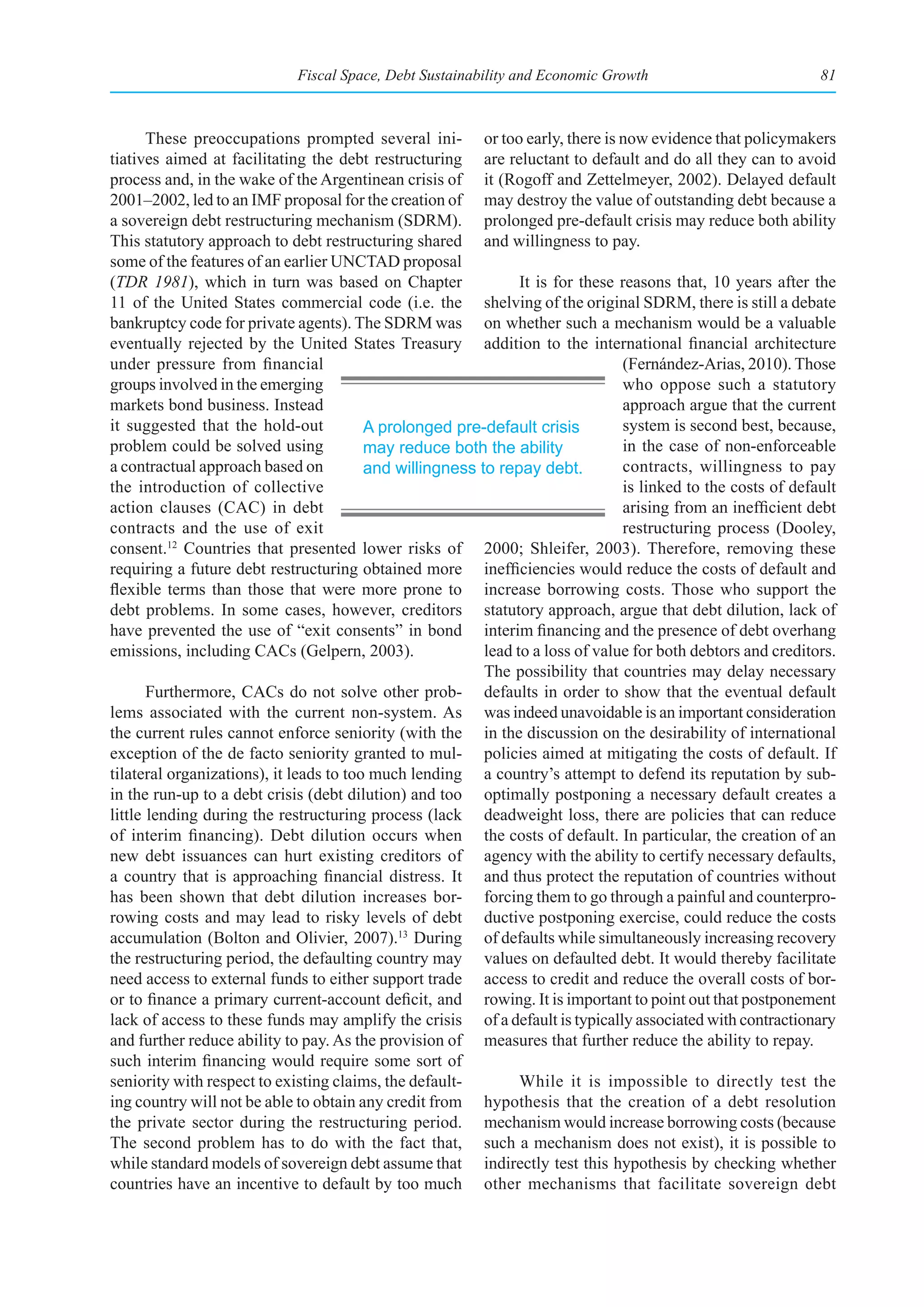 Fiscal Space, Debt Sustainability and Economic Growth                            81



       These preoccupations prompted several ini- or too early, there is now evidence that policymakers
tiatives aimed at facilitating the debt restructuring are reluctant to default and do all they can to avoid
process and, in the wake of the Argentinean crisis of it (Rogoff and Zettelmeyer, 2002). Delayed default
2001–2002, led to an IMF proposal for the creation of may destroy the value of outstanding debt because a
a sovereign debt restructuring mechanism (SDRM). prolonged pre-default crisis may reduce both ability
This statutory approach to debt restructuring shared and willingness to pay.
some of the features of an earlier UNCTAD proposal
(TDR 1981), which in turn was based on Chapter                  It is for these reasons that, 10 years after the
11 of the United States commercial code (i.e. the shelving of the original SDRM, there is still a debate
bankruptcy code for private agents). The SDRM was on whether such a mechanism would be a valuable
eventually rejected by the United States Treasury addition to the international financial architecture
under pressure from financial                                                   (Fernández-Arias, 2010). Those
groups involved in the emerging                                                 who oppose such a statutory
markets bond business. Instead                                                  approach argue that the current
it suggested that the hold-out           A prolonged pre-default crisis         system is second best, because,
problem could be solved using            may reduce both the ability            in the case of non-enforceable
a contractual approach based on          and willingness to repay debt.         contracts, willingness to pay
the introduction of collective                                                  is linked to the costs of default
action clauses (CAC) in debt                                                    arising from an inefficient debt
contracts and the use of exit                                                   restructuring process (Dooley,
consent. Countries that presented lower risks of 2000; Shleifer, 2003). Therefore, removing these
          12

requiring a future debt restructuring obtained more inefficiencies would reduce the costs of default and
flexible terms than those that were more prone to increase borrowing costs. Those who support the
debt problems. In some cases, however, creditors statutory approach, argue that debt dilution, lack of
have prevented the use of “exit consents” in bond interim financing and the presence of debt overhang
emissions, including CACs (Gelpern, 2003).                lead to a loss of value for both debtors and creditors.
                                                          The possibility that countries may delay necessary
       Furthermore, CACs do not solve other prob- defaults in order to show that the eventual default
lems associated with the current non-system. As was indeed unavoidable is an important consideration
the current rules cannot enforce seniority (with the in the discussion on the desirability of international
exception of the de facto seniority granted to mul- policies aimed at mitigating the costs of default. If
tilateral organizations), it leads to too much lending a country’s attempt to defend its reputation by sub-
in the run-up to a debt crisis (debt dilution) and too optimally postponing a necessary default creates a
little lending during the restructuring process (lack deadweight loss, there are policies that can reduce
of interim financing). Debt dilution occurs when the costs of default. In particular, the creation of an
new debt issuances can hurt existing creditors of agency with the ability to certify necessary defaults,
a country that is approaching financial distress. It and thus protect the reputation of countries without
has been shown that debt dilution increases bor- forcing them to go through a painful and counterpro-
rowing costs and may lead to risky levels of debt ductive postponing exercise, could reduce the costs
accumulation (Bolton and Olivier, 2007).13 During of defaults while simultaneously increasing recovery
the restructuring period, the defaulting country may values on defaulted debt. It would thereby facilitate
need access to external funds to either support trade access to credit and reduce the overall costs of bor-
or to finance a primary current-account deficit, and rowing. It is important to point out that postponement
lack of access to these funds may amplify the crisis of a default is typically associated with contractionary
and further reduce ability to pay. As the provision of measures that further reduce the ability to repay.
such interim financing would require some sort of
seniority with respect to existing claims, the default-         While it is impossible to directly test the
ing country will not be able to obtain any credit from hypothesis that the creation of a debt resolution
the private sector during the restructuring period. mechanism would increase borrowing costs (because
The second problem has to do with the fact that, such a mechanism does not exist), it is possible to
while standard models of sovereign debt assume that indirectly test this hypothesis by checking whether
countries have an incentive to default by too much other mechanisms that facilitate sovereign debt
 