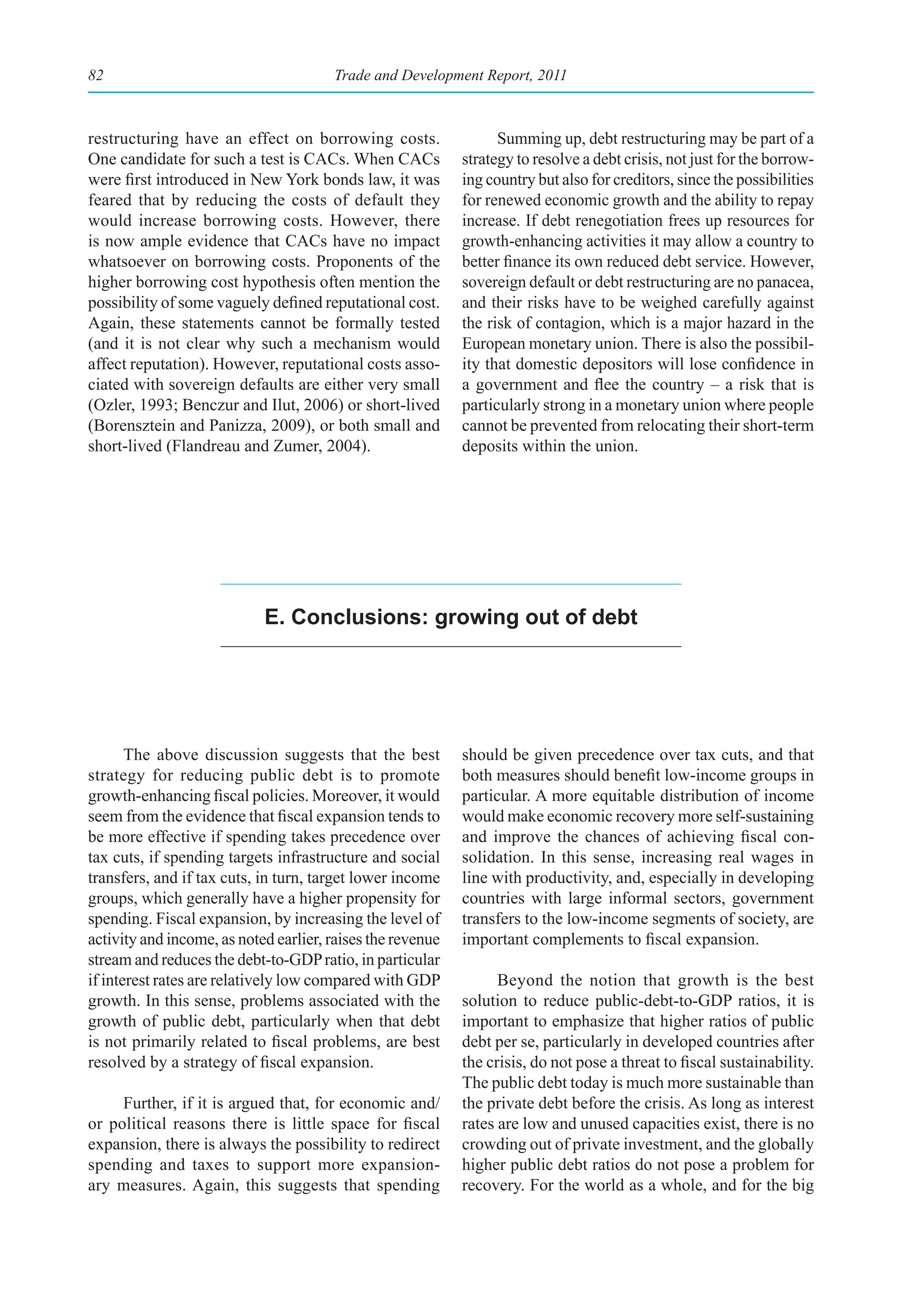 82                                     Trade and Development Report, 2011



restructuring have an effect on borrowing costs.                  Summing up, debt restructuring may be part of a
One candidate for such a test is CACs. When CACs            strategy to resolve a debt crisis, not just for the borrow-
were first introduced in New York bonds law, it was         ing country but also for creditors, since the possibilities
feared that by reducing the costs of default they           for renewed economic growth and the ability to repay
would increase borrowing costs. However, there              increase. If debt renegotiation frees up resources for
is now ample evidence that CACs have no impact              growth-enhancing activities it may allow a country to
whatsoever on borrowing costs. Proponents of the            better finance its own reduced debt service. However,
higher borrowing cost hypothesis often mention the          sovereign default or debt restructuring are no panacea,
possibility of some vaguely defined reputational cost.      and their risks have to be weighed carefully against
Again, these statements cannot be formally tested           the risk of contagion, which is a major hazard in the
(and it is not clear why such a mechanism would             European monetary union. There is also the possibil-
affect reputation). However, reputational costs asso-       ity that domestic depositors will lose confidence in
ciated with sovereign defaults are either very small        a government and flee the country – a risk that is
(Ozler, 1993; Benczur and Ilut, 2006) or short-lived        particularly strong in a monetary union where people
(Borensztein and Panizza, 2009), or both small and          cannot be prevented from relocating their short-term
short-lived (Flandreau and Zumer, 2004).                    deposits within the union.




                            e. Conclusions: growing out of debt




       The above discussion suggests that the best          should be given precedence over tax cuts, and that
strategy for reducing public debt is to promote             both measures should benefit low-income groups in
growth-enhancing fiscal policies. Moreover, it would        particular. A more equitable distribution of income
seem from the evidence that fiscal expansion tends to       would make economic recovery more self-sustaining
be more effective if spending takes precedence over         and improve the chances of achieving fiscal con-
tax cuts, if spending targets infrastructure and social     solidation. In this sense, increasing real wages in
transfers, and if tax cuts, in turn, target lower income    line with productivity, and, especially in developing
groups, which generally have a higher propensity for        countries with large informal sectors, government
spending. Fiscal expansion, by increasing the level of      transfers to the low-income segments of society, are
activity and income, as noted earlier, raises the revenue   important complements to fiscal expansion.
stream and reduces the debt-to-GDP ratio, in particular
if interest rates are relatively low compared with GDP            Beyond the notion that growth is the best
growth. In this sense, problems associated with the         solution to reduce public-debt-to-GDP ratios, it is
growth of public debt, particularly when that debt          important to emphasize that higher ratios of public
is not primarily related to fiscal problems, are best       debt per se, particularly in developed countries after
resolved by a strategy of fiscal expansion.                 the crisis, do not pose a threat to fiscal sustainability.
                                                            The public debt today is much more sustainable than
     Further, if it is argued that, for economic and/       the private debt before the crisis. As long as interest
or political reasons there is little space for fiscal       rates are low and unused capacities exist, there is no
expansion, there is always the possibility to redirect      crowding out of private investment, and the globally
spending and taxes to support more expansion-               higher public debt ratios do not pose a problem for
ary measures. Again, this suggests that spending            recovery. For the world as a whole, and for the big
 