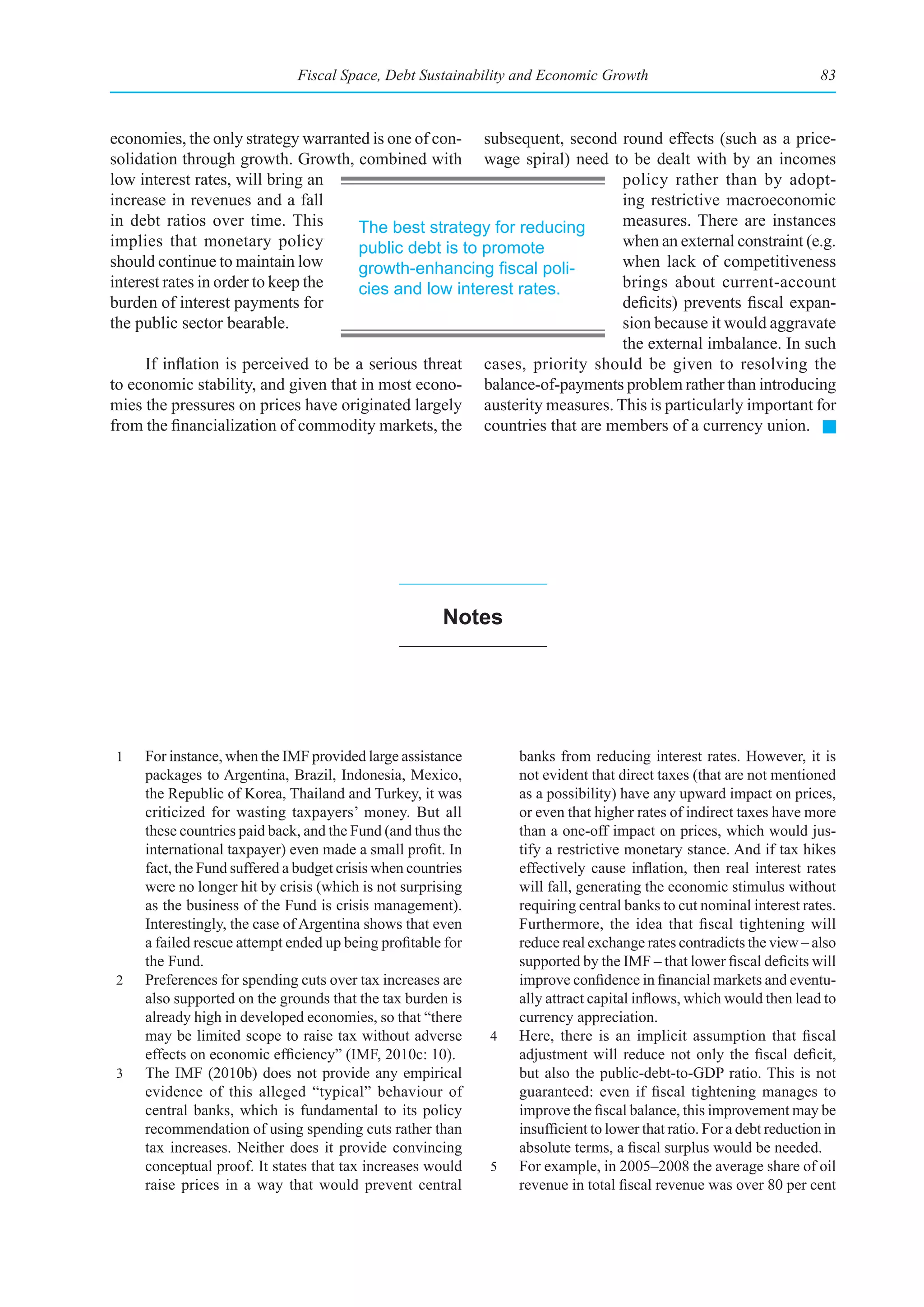 Fiscal Space, Debt Sustainability and Economic Growth                                     83



economies, the only strategy warranted is one of con- subsequent, second round effects (such as a price-
solidation through growth. Growth, combined with wage spiral) need to be dealt with by an incomes
low interest rates, will bring an                                         policy rather than by adopt-
increase in revenues and a fall                                           ing restrictive macroeconomic
in debt ratios over time. This        The best strategy for reducing      measures. There are instances
implies that monetary policy          public debt is to promote           when an external constraint (e.g.
should continue to maintain low       growth-enhancing	fiscal	poli-       when lack of competitiveness
interest rates in order to keep the   cies and low interest rates.        brings about current-account
burden of interest payments for                                           deficits) prevents fiscal expan-
the public sector bearable.                                               sion because it would aggravate
                                                                          the external imbalance. In such
      If inflation is perceived to be a serious threat cases, priority should be given to resolving the
to economic stability, and given that in most econo- balance-of-payments problem rather than introducing
mies the pressures on prices have originated largely austerity measures. This is particularly important for
from the financialization of commodity markets, the countries that are members of a currency union.




                                                       notes




1    For instance, when the IMF provided large assistance         banks from reducing interest rates. However, it is
     packages to Argentina, Brazil, Indonesia, Mexico,            not evident that direct taxes (that are not mentioned
     the Republic of Korea, Thailand and Turkey, it was           as a possibility) have any upward impact on prices,
     criticized for wasting taxpayers’ money. But all             or even that higher rates of indirect taxes have more
     these countries paid back, and the Fund (and thus the        than a one-off impact on prices, which would jus-
     international taxpayer) even made a small profit. In         tify a restrictive monetary stance. And if tax hikes
     fact, the Fund suffered a budget crisis when countries       effectively cause inflation, then real interest rates
     were no longer hit by crisis (which is not surprising        will fall, generating the economic stimulus without
     as the business of the Fund is crisis management).           requiring central banks to cut nominal interest rates.
     Interestingly, the case of Argentina shows that even         Furthermore, the idea that fiscal tightening will
     a failed rescue attempt ended up being profitable for        reduce real exchange rates contradicts the view – also
     the Fund.                                                    supported by the IMF – that lower fiscal deficits will
2    Preferences for spending cuts over tax increases are         improve confidence in financial markets and eventu-
     also supported on the grounds that the tax burden is         ally attract capital inflows, which would then lead to
     already high in developed economies, so that “there          currency appreciation.
     may be limited scope to raise tax without adverse        4   Here, there is an implicit assumption that fiscal
     effects on economic efficiency” (IMF, 2010c: 10).            adjustment will reduce not only the fiscal deficit,
3    The IMF (2010b) does not provide any empirical               but also the public-debt-to-GDP ratio. This is not
     evidence of this alleged “typical” behaviour of              guaranteed: even if fiscal tightening manages to
     central banks, which is fundamental to its policy            improve the fiscal balance, this improvement may be
     recommendation of using spending cuts rather than            insufficient to lower that ratio. For a debt reduction in
     tax increases. Neither does it provide convincing            absolute terms, a fiscal surplus would be needed.
     conceptual proof. It states that tax increases would     5   For example, in 2005–2008 the average share of oil
     raise prices in a way that would prevent central             revenue in total fiscal revenue was over 80 per cent
 