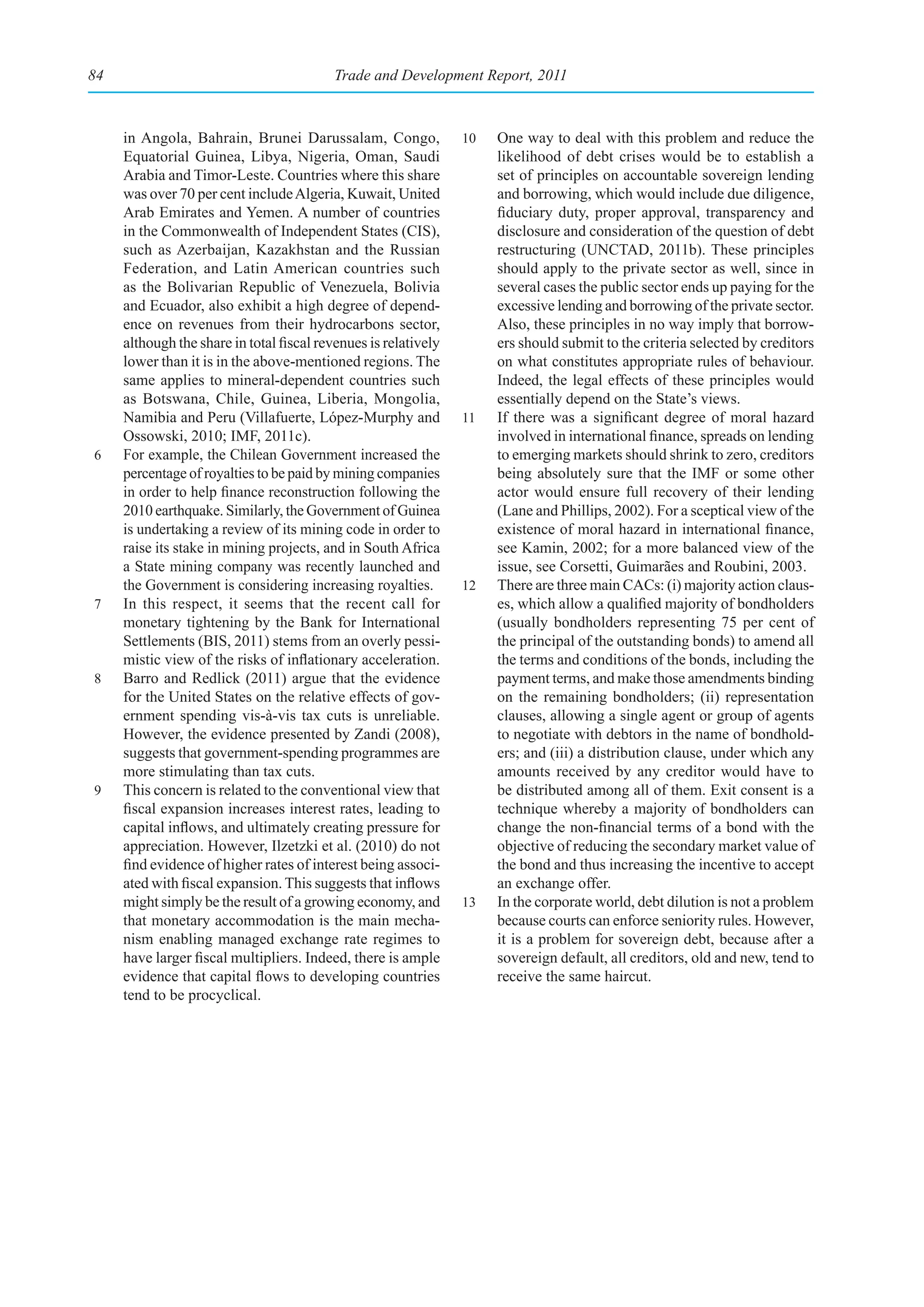 84                                        Trade and Development Report, 2011



     in Angola, Bahrain, Brunei Darussalam, Congo,               10   One way to deal with this problem and reduce the
     Equatorial Guinea, Libya, Nigeria, Oman, Saudi                   likelihood of debt crises would be to establish a
     Arabia and Timor-Leste. Countries where this share               set of principles on accountable sovereign lending
     was over 70 per cent include Algeria, Kuwait, United             and borrowing, which would include due diligence,
     Arab Emirates and Yemen. A number of countries                   fiduciary duty, proper approval, transparency and
     in the Commonwealth of Independent States (CIS),                 disclosure and consideration of the question of debt
     such as Azerbaijan, Kazakhstan and the Russian                   restructuring (UNCTAD, 2011b). These principles
     Federation, and Latin American countries such                    should apply to the private sector as well, since in
     as the Bolivarian Republic of Venezuela, Bolivia                 several cases the public sector ends up paying for the
     and Ecuador, also exhibit a high degree of depend-               excessive lending and borrowing of the private sector.
     ence on revenues from their hydrocarbons sector,                 Also, these principles in no way imply that borrow-
     although the share in total fiscal revenues is relatively        ers should submit to the criteria selected by creditors
     lower than it is in the above-mentioned regions. The             on what constitutes appropriate rules of behaviour.
     same applies to mineral-dependent countries such                 Indeed, the legal effects of these principles would
     as Botswana, Chile, Guinea, Liberia, Mongolia,                   essentially depend on the State’s views.
     Namibia and Peru (Villafuerte, López-Murphy and             11   If there was a significant degree of moral hazard
     Ossowski, 2010; IMF, 2011c).                                     involved in international finance, spreads on lending
6    For example, the Chilean Government increased the                to emerging markets should shrink to zero, creditors
     percentage of royalties to be paid by mining companies           being absolutely sure that the IMF or some other
     in order to help finance reconstruction following the            actor would ensure full recovery of their lending
     2010 earthquake. Similarly, the Government of Guinea             (Lane and Phillips, 2002). For a sceptical view of the
     is undertaking a review of its mining code in order to           existence of moral hazard in international finance,
     raise its stake in mining projects, and in South Africa          see Kamin, 2002; for a more balanced view of the
     a State mining company was recently launched and                 issue, see Corsetti, Guimarães and Roubini, 2003.
     the Government is considering increasing royalties.         12   There are three main CACs: (i) majority action claus-
7    In this respect, it seems that the recent call for               es, which allow a qualified majority of bondholders
     monetary tightening by the Bank for International                (usually bondholders representing 75 per cent of
     Settlements (BIS, 2011) stems from an overly pessi-              the principal of the outstanding bonds) to amend all
     mistic view of the risks of inflationary acceleration.           the terms and conditions of the bonds, including the
8    Barro and Redlick (2011) argue that the evidence                 payment terms, and make those amendments binding
     for the United States on the relative effects of gov-            on the remaining bondholders; (ii) representation
     ernment spending vis-à-vis tax cuts is unreliable.               clauses, allowing a single agent or group of agents
     However, the evidence presented by Zandi (2008),                 to negotiate with debtors in the name of bondhold-
     suggests that government-spending programmes are                 ers; and (iii) a distribution clause, under which any
     more stimulating than tax cuts.                                  amounts received by any creditor would have to
9    This concern is related to the conventional view that            be distributed among all of them. Exit consent is a
     fiscal expansion increases interest rates, leading to            technique whereby a majority of bondholders can
     capital inflows, and ultimately creating pressure for            change the non-financial terms of a bond with the
     appreciation. However, Ilzetzki et al. (2010) do not             objective of reducing the secondary market value of
     find evidence of higher rates of interest being associ-          the bond and thus increasing the incentive to accept
     ated with fiscal expansion. This suggests that inflows           an exchange offer.
     might simply be the result of a growing economy, and        13   In the corporate world, debt dilution is not a problem
     that monetary accommodation is the main mecha-                   because courts can enforce seniority rules. However,
     nism enabling managed exchange rate regimes to                   it is a problem for sovereign debt, because after a
     have larger fiscal multipliers. Indeed, there is ample           sovereign default, all creditors, old and new, tend to
     evidence that capital flows to developing countries              receive the same haircut.
     tend to be procyclical.
 