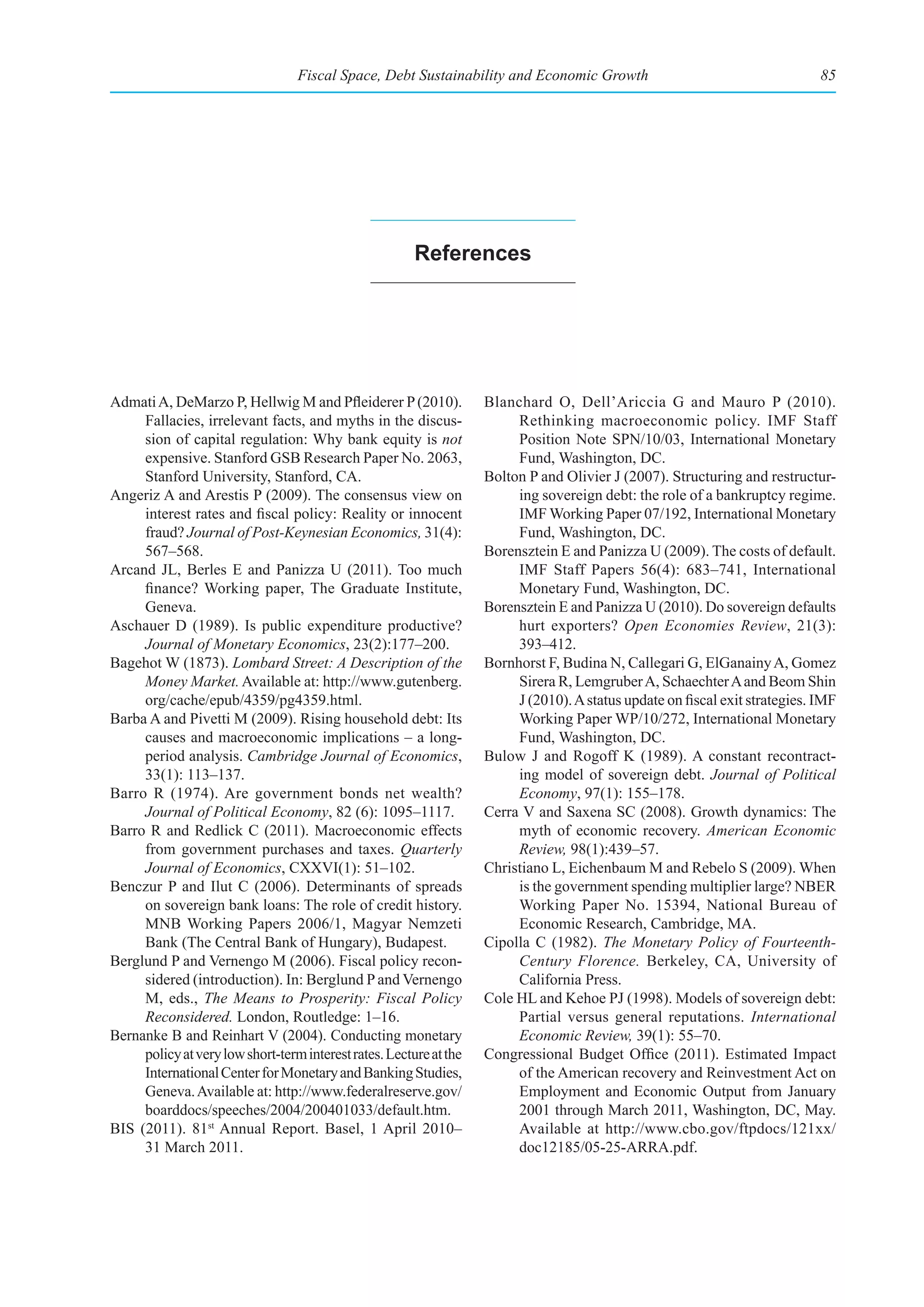 Fiscal Space, Debt Sustainability and Economic Growth                                       85




                                                        references




Admati A, DeMarzo P, Hellwig M and Pfleiderer P (2010).             Blanchard O, Dell’Ariccia G and Mauro P (2010).
     Fallacies, irrelevant facts, and myths in the discus-               Rethinking macroeconomic policy. IMF Staff
     sion of capital regulation: Why bank equity is not                  Position Note SPN/10/03, International Monetary
     expensive. Stanford GSB Research Paper No. 2063,                    Fund, Washington, DC.
     Stanford University, Stanford, CA.                             Bolton P and Olivier J (2007). Structuring and restructur-
Angeriz A and Arestis P (2009). The consensus view on                    ing sovereign debt: the role of a bankruptcy regime.
     interest rates and fiscal policy: Reality or innocent               IMF Working Paper 07/192, International Monetary
     fraud? Journal of Post-Keynesian Economics, 31(4):                  Fund, Washington, DC.
     567–568.                                                       Borensztein E and Panizza U (2009). The costs of default.
Arcand JL, Berles E and Panizza U (2011). Too much                       IMF Staff Papers 56(4): 683–741, International
     finance? Working paper, The Graduate Institute,                     Monetary Fund, Washington, DC.
     Geneva.                                                        Borensztein E and Panizza U (2010). Do sovereign defaults
Aschauer D (1989). Is public expenditure productive?                     hurt exporters? Open Economies Review, 21(3):
     Journal of Monetary Economics, 23(2):177–200.                       393–412.
Bagehot W (1873). Lombard Street: A Description of the              Bornhorst F, Budina N, Callegari G, ElGanainy A, Gomez
     Money Market. Available at: http://www.gutenberg.                   Sirera R, Lemgruber A, Schaechter A and Beom Shin
     org/cache/epub/4359/pg4359.html.                                    J (2010). A status update on fiscal exit strategies. IMF
Barba A and Pivetti M (2009). Rising household debt: Its                 Working Paper WP/10/272, International Monetary
     causes and macroeconomic implications – a long-                     Fund, Washington, DC.
     period analysis. Cambridge Journal of Economics,               Bulow J and Rogoff K (1989). A constant recontract-
     33(1): 113–137.                                                     ing model of sovereign debt. Journal of Political
Barro R (1974). Are government bonds net wealth?                         Economy, 97(1): 155–178.
     Journal of Political Economy, 82 (6): 1095–1117.               Cerra V and Saxena SC (2008). Growth dynamics: The
Barro R and Redlick C (2011). Macroeconomic effects                      myth of economic recovery. American Economic
     from government purchases and taxes. Quarterly                      Review, 98(1):439–57.
     Journal of Economics, CXXVI(1): 51–102.                        Christiano L, Eichenbaum M and Rebelo S (2009). When
Benczur P and Ilut C (2006). Determinants of spreads                     is the government spending multiplier large? NBER
     on sovereign bank loans: The role of credit history.                Working Paper No. 15394, National Bureau of
     MNB Working Papers 2006/1, Magyar Nemzeti                           Economic Research, Cambridge, MA.
     Bank (The Central Bank of Hungary), Budapest.                  Cipolla C (1982). The Monetary Policy of Fourteenth-
Berglund P and Vernengo M (2006). Fiscal policy recon-                   Century Florence. Berkeley, CA, University of
     sidered (introduction). In: Berglund P and Vernengo                 California Press.
     M, eds., The Means to Prosperity: Fiscal Policy                Cole HL and Kehoe PJ (1998). Models of sovereign debt:
     Reconsidered. London, Routledge: 1–16.                              Partial versus general reputations. International
Bernanke B and Reinhart V (2004). Conducting monetary                    Economic Review, 39(1): 55–70.
     policy at very low short-term interest rates. Lecture at the   Congressional Budget Office (2011). Estimated Impact
     International Center for Monetary and Banking Studies,              of the American recovery and Reinvestment Act on
     Geneva. Available at: http://www.federalreserve.gov/                Employment and Economic Output from January
     boarddocs/speeches/2004/200401033/default.htm.                      2001 through March 2011, Washington, DC, May.
BIS (2011). 81st Annual Report. Basel, 1 April 2010–                     Available at http://www.cbo.gov/ftpdocs/121xx/
     31 March 2011.                                                      doc12185/05-25-ARRA.pdf.
 