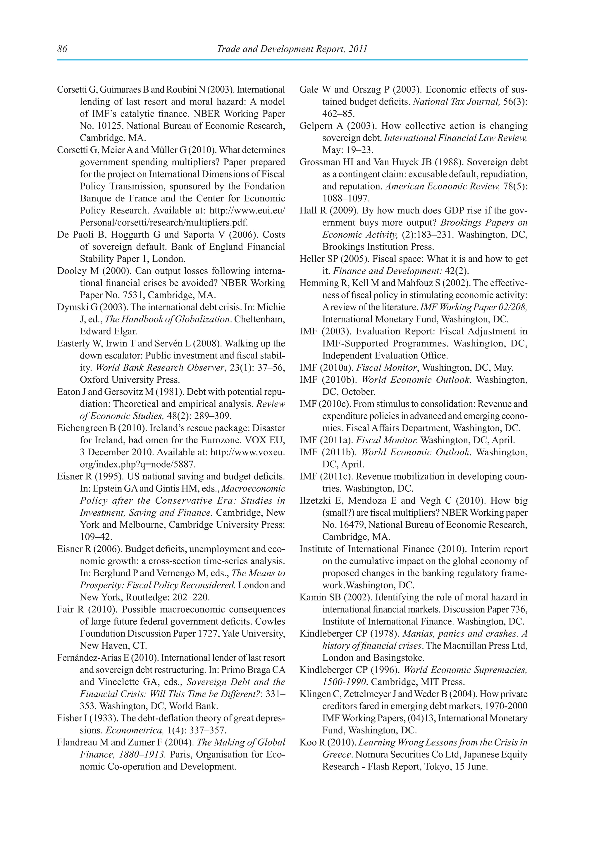 86                                        Trade and Development Report, 2011



Corsetti G, Guimaraes B and Roubini N (2003). International     Gale W and Orszag P (2003). Economic effects of sus-
     lending of last resort and moral hazard: A model                 tained budget deficits. National Tax Journal, 56(3):
     of IMF’s catalytic finance. NBER Working Paper                   462–85.
     No. 10125, National Bureau of Economic Research,           Gelpern A (2003). How collective action is changing
     Cambridge, MA.                                                   sovereign debt. International Financial Law Review,
Corsetti G, Meier A and Müller G (2010). What determines              May: 19–23.
     government spending multipliers? Paper prepared            Grossman HI and Van Huyck JB (1988). Sovereign debt
     for the project on International Dimensions of Fiscal            as a contingent claim: excusable default, repudiation,
     Policy Transmission, sponsored by the Fondation                  and reputation. American Economic Review, 78(5):
     Banque de France and the Center for Economic                     1088–1097.
     Policy Research. Available at: http://www.eui.eu/          Hall R (2009). By how much does GDP rise if the gov-
     Personal/corsetti/research/multipliers.pdf.                      ernment buys more output? Brookings Papers on
De Paoli B, Hoggarth G and Saporta V (2006). Costs                    Economic Activity, (2):183–231. Washington, DC,
     of sovereign default. Bank of England Financial                  Brookings Institution Press.
     Stability Paper 1, London.                                 Heller SP (2005). Fiscal space: What it is and how to get
Dooley M (2000). Can output losses following interna-                 it. Finance and Development: 42(2).
     tional financial crises be avoided? NBER Working           Hemming R, Kell M and Mahfouz S (2002). The effective-
     Paper No. 7531, Cambridge, MA.                                   ness of fiscal policy in stimulating economic activity:
Dymski G (2003). The international debt crisis. In: Michie            A review of the literature. IMF Working Paper 02/208,
     J, ed., The Handbook of Globalization. Cheltenham,               International Monetary Fund, Washington, DC.
     Edward Elgar.                                              IMF (2003). Evaluation Report: Fiscal Adjustment in
Easterly W, Irwin T and Servén L (2008). Walking up the               IMF-Supported Programmes. Washington, DC,
     down escalator: Public investment and fiscal stabil-             Independent Evaluation Office.
     ity. World Bank Research Observer, 23(1): 37–56,           IMF (2010a). Fiscal Monitor, Washington, DC, May.
     Oxford University Press.                                   IMF (2010b). World Economic Outlook. Washington,
Eaton J and Gersovitz M (1981). Debt with potential repu-             DC, October.
     diation: Theoretical and empirical analysis. Review        IMF (2010c). From stimulus to consolidation: Revenue and
     of Economic Studies, 48(2): 289–309.                             expenditure policies in advanced and emerging econo-
Eichengreen B (2010). Ireland’s rescue package: Disaster              mies. Fiscal Affairs Department, Washington, DC.
     for Ireland, bad omen for the Eurozone. VOX EU,            IMF (2011a). Fiscal Monitor. Washington, DC, April.
     3 December 2010. Available at: http://www.voxeu.           IMF (2011b). World Economic Outlook. Washington,
     org/index.php?q=node/5887.                                       DC, April.
Eisner R (1995). US national saving and budget deficits.        IMF (2011c). Revenue mobilization in developing coun-
     In: Epstein GA and Gintis HM, eds., Macroeconomic                tries. Washington, DC.
     Policy after the Conservative Era: Studies in              Ilzetzki E, Mendoza E and Vegh C (2010). How big
     Investment, Saving and Finance. Cambridge, New                   (small?) are fiscal multipliers? NBER Working paper
     York and Melbourne, Cambridge University Press:                  No. 16479, National Bureau of Economic Research,
     109–42.                                                          Cambridge, MA.
Eisner R (2006). Budget deficits, unemployment and eco-         Institute of International Finance (2010). Interim report
     nomic growth: a cross-section time-series analysis.              on the cumulative impact on the global economy of
     In: Berglund P and Vernengo M, eds., The Means to                proposed changes in the banking regulatory frame-
     Prosperity: Fiscal Policy Reconsidered. London and               work.Washington, DC.
     New York, Routledge: 202–220.                              Kamin SB (2002). Identifying the role of moral hazard in
Fair R (2010). Possible macroeconomic consequences                    international financial markets. Discussion Paper 736,
     of large future federal government deficits. Cowles              Institute of International Finance. Washington, DC.
     Foundation Discussion Paper 1727, Yale University,         Kindleberger CP (1978). Manias, panics and crashes. A
     New Haven, CT.                                                   history of financial crises. The Macmillan Press Ltd,
Fernández-Arias E (2010). International lender of last resort         London and Basingstoke.
     and sovereign debt restructuring. In: Primo Braga CA       Kindleberger CP (1996). World Economic Supremacies,
     and Vincelette GA, eds., Sovereign Debt and the                  1500-1990. Cambridge, MIT Press.
     Financial Crisis: Will This Time be Different?: 331–       Klingen C, Zettelmeyer J and Weder B (2004). How private
     353. Washington, DC, World Bank.                                 creditors fared in emerging debt markets, 1970-2000
Fisher I (1933). The debt-deflation theory of great depres-           IMF Working Papers, (04)13, International Monetary
     sions. Econometrica, 1(4): 337–357.                              Fund, Washington, DC.
Flandreau M and Zumer F (2004). The Making of Global            Koo R (2010). Learning Wrong Lessons from the Crisis in
     Finance, 1880–1913. Paris, Organisation for Eco-                 Greece. Nomura Securities Co Ltd, Japanese Equity
     nomic Co-operation and Development.                              Research - Flash Report, Tokyo, 15 June.
 