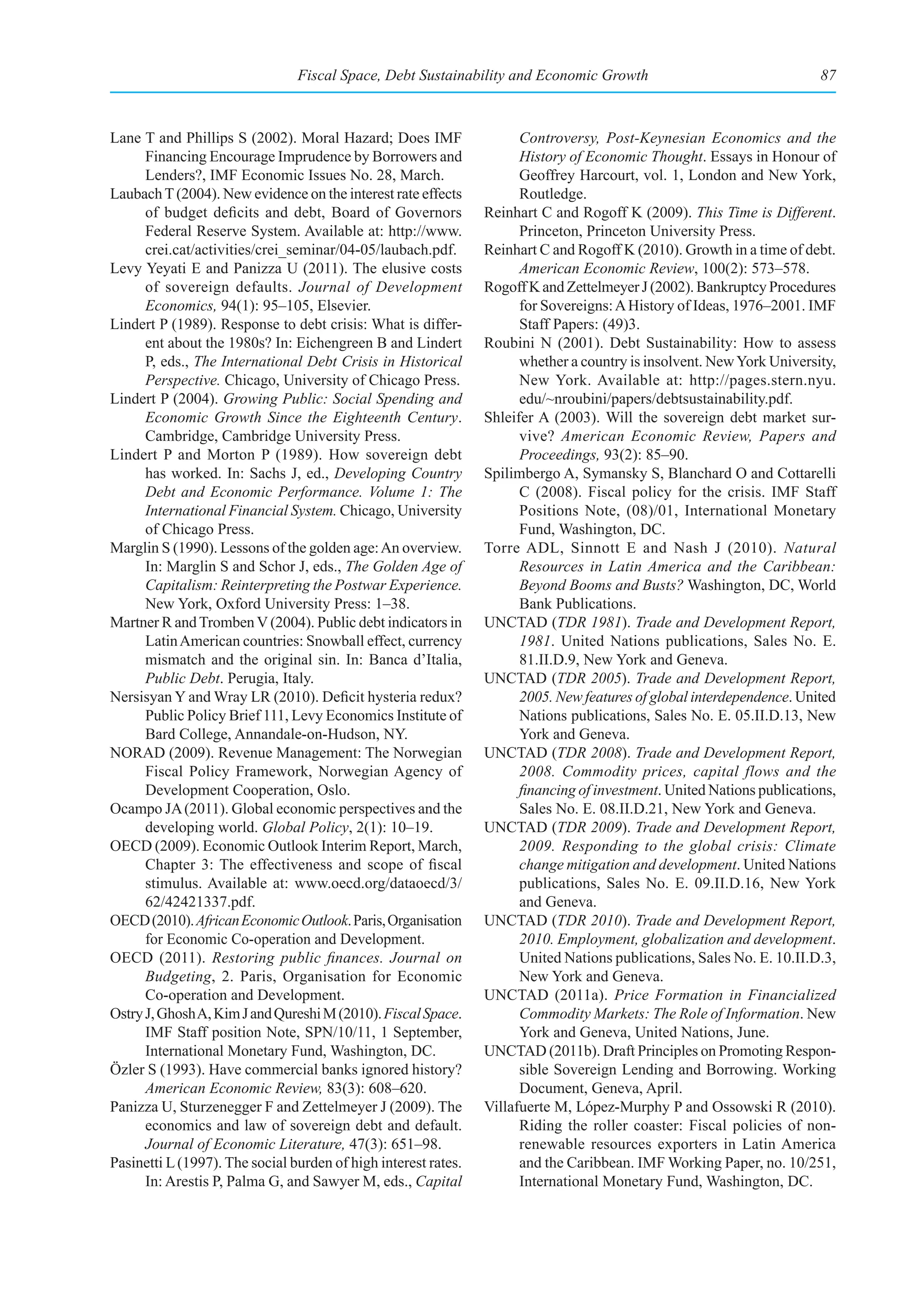 Fiscal Space, Debt Sustainability and Economic Growth                                   87



Lane T and Phillips S (2002). Moral Hazard; Does IMF                  Controversy, Post-Keynesian Economics and the
      Financing Encourage Imprudence by Borrowers and                 History of Economic Thought. Essays in Honour of
      Lenders?, IMF Economic Issues No. 28, March.                    Geoffrey Harcourt, vol. 1, London and New York,
Laubach T (2004). New evidence on the interest rate effects           Routledge.
      of budget deficits and debt, Board of Governors           Reinhart C and Rogoff K (2009). This Time is Different.
      Federal Reserve System. Available at: http://www.               Princeton, Princeton University Press.
      crei.cat/activities/crei_seminar/04-05/laubach.pdf.       Reinhart C and Rogoff K (2010). Growth in a time of debt.
Levy Yeyati E and Panizza U (2011). The elusive costs                 American Economic Review, 100(2): 573–578.
      of sovereign defaults. Journal of Development             Rogoff K and Zettelmeyer J (2002). Bankruptcy Procedures
      Economics, 94(1): 95–105, Elsevier.                             for Sovereigns: A History of Ideas, 1976–2001. IMF
Lindert P (1989). Response to debt crisis: What is differ-            Staff Papers: (49)3.
      ent about the 1980s? In: Eichengreen B and Lindert        Roubini N (2001). Debt Sustainability: How to assess
      P, eds., The International Debt Crisis in Historical            whether a country is insolvent. New York University,
      Perspective. Chicago, University of Chicago Press.              New York. Available at: http://pages.stern.nyu.
Lindert P (2004). Growing Public: Social Spending and                 edu/~nroubini/papers/debtsustainability.pdf.
      Economic Growth Since the Eighteenth Century.             Shleifer A (2003). Will the sovereign debt market sur-
      Cambridge, Cambridge University Press.                          vive? American Economic Review, Papers and
Lindert P and Morton P (1989). How sovereign debt                     Proceedings, 93(2): 85–90.
      has worked. In: Sachs J, ed., Developing Country          Spilimbergo A, Symansky S, Blanchard O and Cottarelli
      Debt and Economic Performance. Volume 1: The                    C (2008). Fiscal policy for the crisis. IMF Staff
      International Financial System. Chicago, University             Positions Note, (08)/01, International Monetary
      of Chicago Press.                                               Fund, Washington, DC.
Marglin S (1990). Lessons of the golden age: An overview.       Torre ADL, Sinnott E and Nash J (2010). Natural
      In: Marglin S and Schor J, eds., The Golden Age of              Resources in Latin America and the Caribbean:
      Capitalism: Reinterpreting the Postwar Experience.              Beyond Booms and Busts? Washington, DC, World
      New York, Oxford University Press: 1–38.                        Bank Publications.
Martner R and Tromben V (2004). Public debt indicators in       UNCTAD (TDR 1981). Trade and Development Report,
      Latin American countries: Snowball effect, currency             1981. United Nations publications, Sales No. E.
      mismatch and the original sin. In: Banca d’Italia,              81.II.D.9, New York and Geneva.
      Public Debt. Perugia, Italy.                              UNCTAD (TDR 2005). Trade and Development Report,
Nersisyan Y and Wray LR (2010). Deficit hysteria redux?               2005. New features of global interdependence. United
      Public Policy Brief 111, Levy Economics Institute of            Nations publications, Sales No. E. 05.II.D.13, New
      Bard College, Annandale-on-Hudson, NY.                          York and Geneva.
NORAD (2009). Revenue Management: The Norwegian                 UNCTAD (TDR 2008). Trade and Development Report,
      Fiscal Policy Framework, Norwegian Agency of                    2008. Commodity prices, capital flows and the
      Development Cooperation, Oslo.                                  financing of investment. United Nations publications,
Ocampo JA (2011). Global economic perspectives and the                Sales No. E. 08.II.D.21, New York and Geneva.
      developing world. Global Policy, 2(1): 10–19.             UNCTAD (TDR 2009). Trade and Development Report,
OECD (2009). Economic Outlook Interim Report, March,                  2009. Responding to the global crisis: Climate
      Chapter 3: The effectiveness and scope of fiscal                change mitigation and development. United Nations
      stimulus. Available at: www.oecd.org/dataoecd/3/                publications, Sales No. E. 09.II.D.16, New York
      62/42421337.pdf.                                                and Geneva.
OECD (2010). African Economic Outlook. Paris, Organisation      UNCTAD (TDR 2010). Trade and Development Report,
      for Economic Co-operation and Development.                      2010. Employment, globalization and development.
OECD (2011). Restoring  public  finances. Journal on                  United Nations publications, Sales No. E. 10.II.D.3,
      Budgeting, 2. Paris, Organisation for Economic                  New York and Geneva.
      Co-operation and Development.                             UNCTAD (2011a). Price Formation in Financialized
Ostry J, Ghosh A, Kim J and Qureshi M (2010). Fiscal Space.           Commodity Markets: The Role of Information. New
      IMF Staff position Note, SPN/10/11, 1 September,                York and Geneva, United Nations, June.
      International Monetary Fund, Washington, DC.              UNCTAD (2011b). Draft Principles on Promoting Respon-
Özler S (1993). Have commercial banks ignored history?                sible Sovereign Lending and Borrowing. Working
      American Economic Review, 83(3): 608–620.                       Document, Geneva, April.
Panizza U, Sturzenegger F and Zettelmeyer J (2009). The         Villafuerte M, López-Murphy P and Ossowski R (2010).
      economics and law of sovereign debt and default.                Riding the roller coaster: Fiscal policies of non-
      Journal of Economic Literature, 47(3): 651–98.                  renewable resources exporters in Latin America
Pasinetti L (1997). The social burden of high interest rates.         and the Caribbean. IMF Working Paper, no. 10/251,
      In: Arestis P, Palma G, and Sawyer M, eds., Capital             International Monetary Fund, Washington, DC.
 