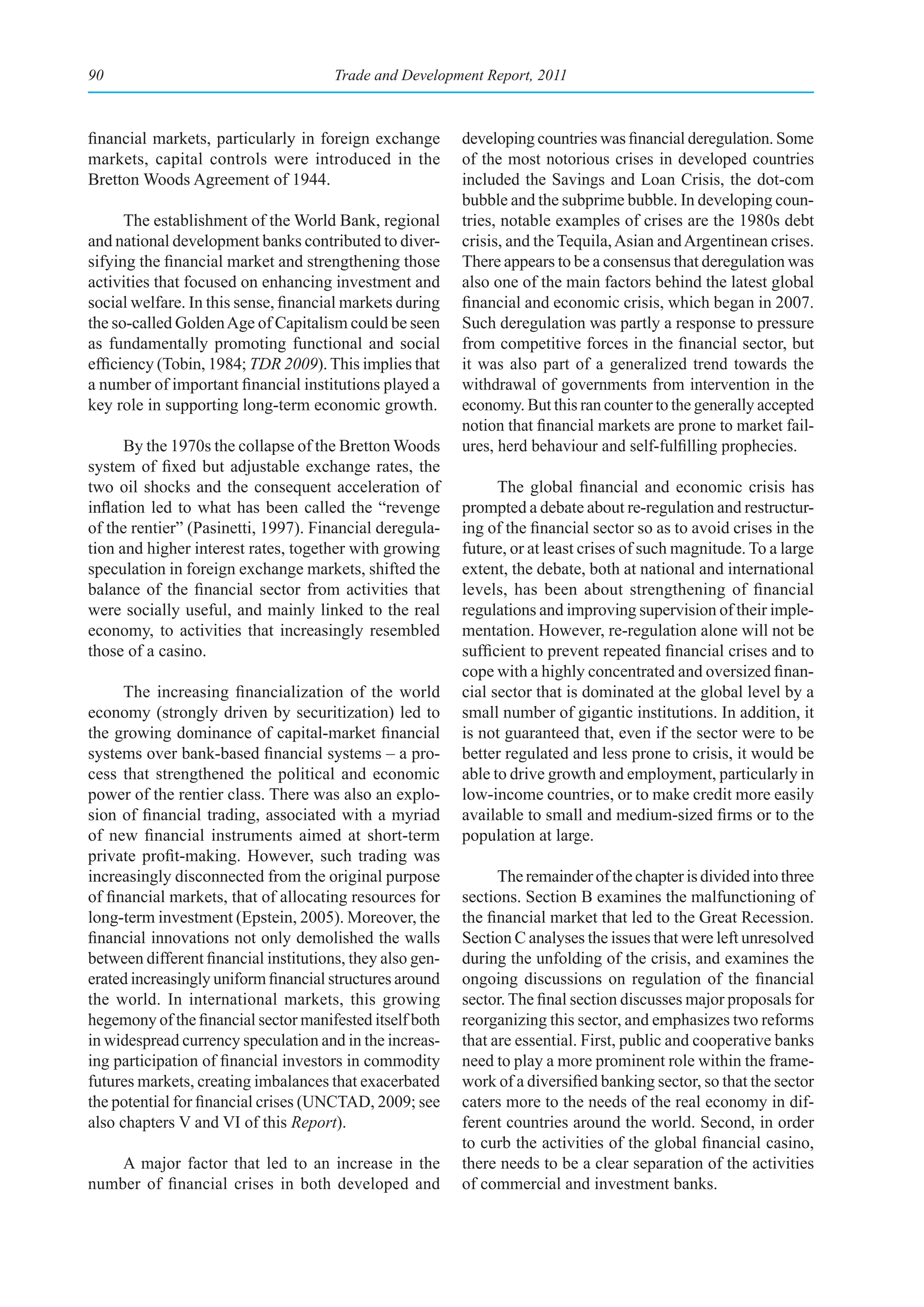 90                                     Trade and Development Report, 2011



financial markets, particularly in foreign exchange        developing countries was financial deregulation. Some
markets, capital controls were introduced in the           of the most notorious crises in developed countries
Bretton Woods Agreement of 1944.                           included the Savings and Loan Crisis, the dot-com
                                                           bubble and the subprime bubble. In developing coun-
      The establishment of the World Bank, regional        tries, notable examples of crises are the 1980s debt
and national development banks contributed to diver-       crisis, and the Tequila, Asian and Argentinean crises.
sifying the financial market and strengthening those       There appears to be a consensus that deregulation was
activities that focused on enhancing investment and        also one of the main factors behind the latest global
social welfare. In this sense, financial markets during    financial and economic crisis, which began in 2007.
the so-called Golden Age of Capitalism could be seen       Such deregulation was partly a response to pressure
as fundamentally promoting functional and social           from competitive forces in the financial sector, but
efficiency (Tobin, 1984; TDR 2009). This implies that      it was also part of a generalized trend towards the
a number of important financial institutions played a      withdrawal of governments from intervention in the
key role in supporting long-term economic growth.          economy. But this ran counter to the generally accepted
                                                           notion that financial markets are prone to market fail-
      By the 1970s the collapse of the Bretton Woods       ures, herd behaviour and self-fulfilling prophecies.
system of fixed but adjustable exchange rates, the
two oil shocks and the consequent acceleration of                The global financial and economic crisis has
inflation led to what has been called the “revenge         prompted a debate about re-regulation and restructur-
of the rentier” (Pasinetti, 1997). Financial deregula-     ing of the financial sector so as to avoid crises in the
tion and higher interest rates, together with growing      future, or at least crises of such magnitude. To a large
speculation in foreign exchange markets, shifted the       extent, the debate, both at national and international
balance of the financial sector from activities that       levels, has been about strengthening of financial
were socially useful, and mainly linked to the real        regulations and improving supervision of their imple-
economy, to activities that increasingly resembled         mentation. However, re-regulation alone will not be
those of a casino.                                         sufficient to prevent repeated financial crises and to
                                                           cope with a highly concentrated and oversized finan-
      The increasing financialization of the world         cial sector that is dominated at the global level by a
economy (strongly driven by securitization) led to         small number of gigantic institutions. In addition, it
the growing dominance of capital-market financial          is not guaranteed that, even if the sector were to be
systems over bank-based financial systems – a pro-         better regulated and less prone to crisis, it would be
cess that strengthened the political and economic          able to drive growth and employment, particularly in
power of the rentier class. There was also an explo-       low-income countries, or to make credit more easily
sion of financial trading, associated with a myriad        available to small and medium-sized firms or to the
of new financial instruments aimed at short-term           population at large.
private profit-making. However, such trading was
increasingly disconnected from the original purpose              The remainder of the chapter is divided into three
of financial markets, that of allocating resources for     sections. Section B examines the malfunctioning of
long-term investment (Epstein, 2005). Moreover, the        the financial market that led to the Great Recession.
financial innovations not only demolished the walls        Section C analyses the issues that were left unresolved
between different financial institutions, they also gen-   during the unfolding of the crisis, and examines the
erated increasingly uniform financial structures around    ongoing discussions on regulation of the financial
the world. In international markets, this growing          sector. The final section discusses major proposals for
hegemony of the financial sector manifested itself both    reorganizing this sector, and emphasizes two reforms
in widespread currency speculation and in the increas-     that are essential. First, public and cooperative banks
ing participation of financial investors in commodity      need to play a more prominent role within the frame-
futures markets, creating imbalances that exacerbated      work of a diversified banking sector, so that the sector
the potential for financial crises (UNCTAD, 2009; see      caters more to the needs of the real economy in dif-
also chapters V and VI of this Report).                    ferent countries around the world. Second, in order
                                                           to curb the activities of the global financial casino,
    A major factor that led to an increase in the          there needs to be a clear separation of the activities
number of financial crises in both developed and           of commercial and investment banks.
 