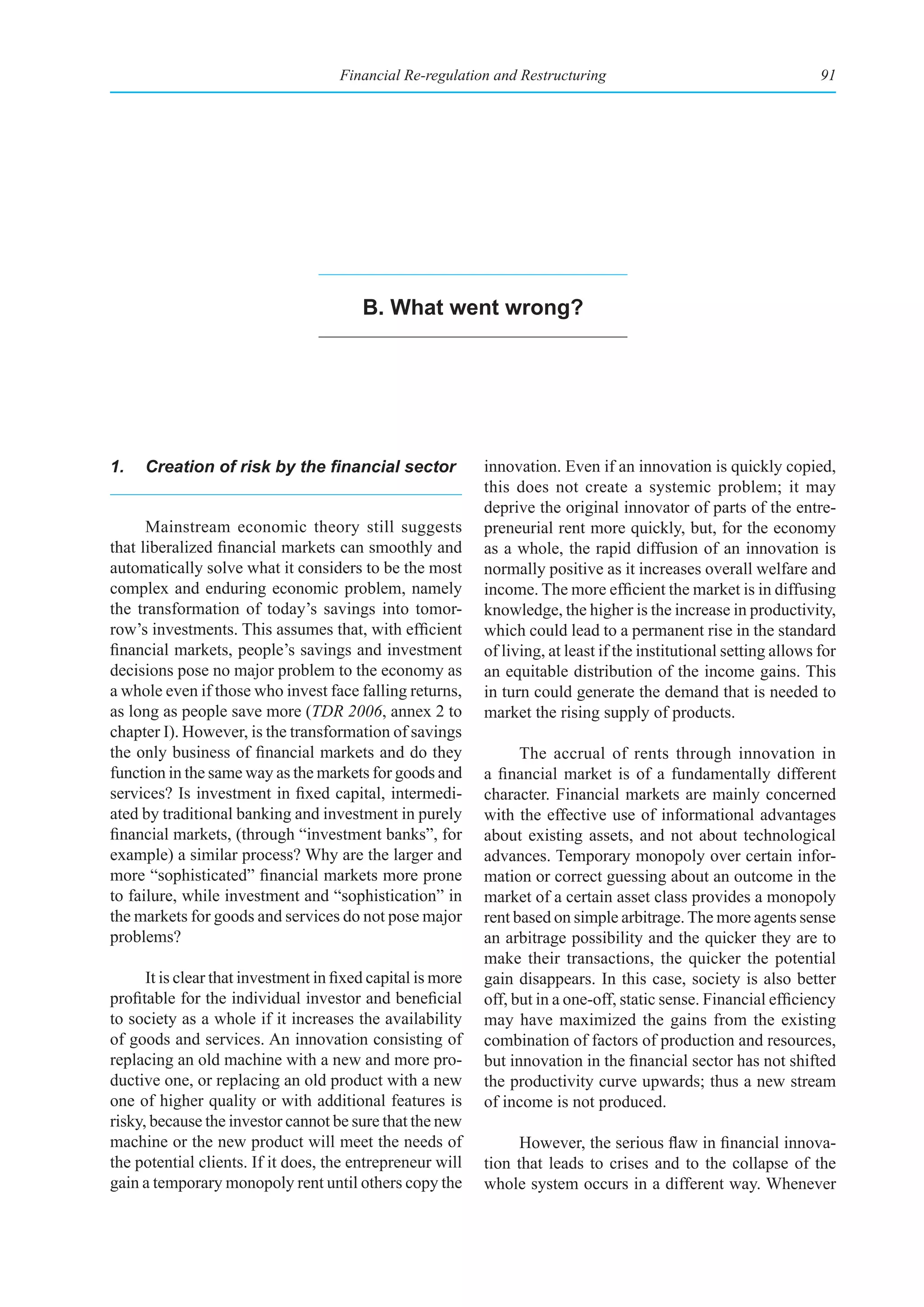 Financial Re-regulation and Restructuring                                       91




                                         b. What went wrong?




1.	 Creation	of	risk	by	the	financial	sector                 innovation. Even if an innovation is quickly copied,
                                                             this does not create a systemic problem; it may
                                                             deprive the original innovator of parts of the entre-
      Mainstream economic theory still suggests              preneurial rent more quickly, but, for the economy
that liberalized financial markets can smoothly and          as a whole, the rapid diffusion of an innovation is
automatically solve what it considers to be the most         normally positive as it increases overall welfare and
complex and enduring economic problem, namely                income. The more efficient the market is in diffusing
the transformation of today’s savings into tomor-            knowledge, the higher is the increase in productivity,
row’s investments. This assumes that, with efficient         which could lead to a permanent rise in the standard
financial markets, people’s savings and investment           of living, at least if the institutional setting allows for
decisions pose no major problem to the economy as            an equitable distribution of the income gains. This
a whole even if those who invest face falling returns,       in turn could generate the demand that is needed to
as long as people save more (TDR 2006, annex 2 to            market the rising supply of products.
chapter I). However, is the transformation of savings
the only business of financial markets and do they                 The accrual of rents through innovation in
function in the same way as the markets for goods and        a financial market is of a fundamentally different
services? Is investment in fixed capital, intermedi-         character. Financial markets are mainly concerned
ated by traditional banking and investment in purely         with the effective use of informational advantages
financial markets, (through “investment banks”, for          about existing assets, and not about technological
example) a similar process? Why are the larger and           advances. Temporary monopoly over certain infor-
more “sophisticated” financial markets more prone            mation or correct guessing about an outcome in the
to failure, while investment and “sophistication” in         market of a certain asset class provides a monopoly
the markets for goods and services do not pose major         rent based on simple arbitrage. The more agents sense
problems?                                                    an arbitrage possibility and the quicker they are to
                                                             make their transactions, the quicker the potential
      It is clear that investment in fixed capital is more   gain disappears. In this case, society is also better
profitable for the individual investor and beneficial        off, but in a one-off, static sense. Financial efficiency
to society as a whole if it increases the availability       may have maximized the gains from the existing
of goods and services. An innovation consisting of           combination of factors of production and resources,
replacing an old machine with a new and more pro-            but innovation in the financial sector has not shifted
ductive one, or replacing an old product with a new          the productivity curve upwards; thus a new stream
one of higher quality or with additional features is         of income is not produced.
risky, because the investor cannot be sure that the new
machine or the new product will meet the needs of                  However, the serious flaw in financial innova-
the potential clients. If it does, the entrepreneur will     tion that leads to crises and to the collapse of the
gain a temporary monopoly rent until others copy the         whole system occurs in a different way. Whenever
 